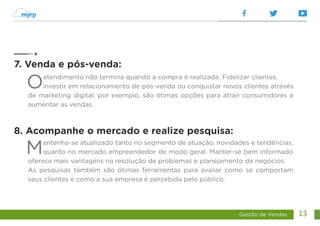 Gestão de Vendas 13
Oatendimento não termina quando a compra é realizada. Fidelizar clientes,
investir em relacionamento de pós-venda ou conquistar novos clientes através
de marketing digital, por exemplo, são ótimas opções para atrair consumidores e
aumentar as vendas.
Mantenha-se atualizado tanto no segmento de atuação, novidades e tendências,
quanto no mercado empreendedor de modo geral. Manter-se bem informado
oferece mais vantagens na resolução de problemas e planejamento de negócios.
As pesquisas também são ótimas ferramentas para avaliar como se comportam
seus clientes e como a sua empresa é percebida pelo público.
7. Venda e pós-venda:
8. Acompanhe o mercado e realize pesquisa:
 