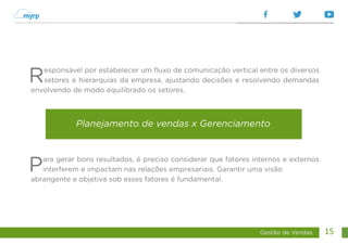Gestão de Vendas 15
Responsável por estabelecer um fluxo de comunicação vertical entre os diversos
setores e hierarquias da empresa, ajustando decisões e resolvendo demandas
envolvendo de modo equilibrado os setores.
Para gerar bons resultados, é preciso considerar que fatores internos e externos
interferem e impactam nas relações empresariais. Garantir uma visão
abrangente e objetiva sob esses fatores é fundamental.
Planejamento de vendas x Gerenciamento
 