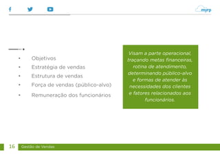 Gestão de Vendas
16
• Objetivos
• Estratégia de vendas
• Estrutura de vendas
• Força de vendas (público-alvo)
• Remuneração dos funcionários
Visam a parte operacional,
traçando metas financeiras,
rotina de atendimento,
determinando público-alvo
e formas de atender às
necessidades dos clientes
e fatores relacionados aos
funcionários.
 
