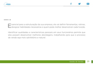 Gestão de Vendas 19
Essencial para a estruturação da sua empresa, ela vai definir ferramentas, rotinas,
designar habilidades necessárias e quem pode melhor desenvolver cada função.
Identificar qualidades e características pessoais em seus funcionários permite que
eles possam desenvolver melhores abordagens, trabalhando para que o processo
de venda seja mais satisfatório e natural.
 