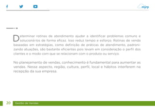 Gestão de Vendas
20
Determinar rotinas de atendimento ajudar a identificar problemas comuns e
solucioná-los de forma eficaz. Isso reduz tempo e esforço. Rotinas de venda
baseadas em estratégias, como definição de práticas de atendimento, padroni-
zando atuações, são bastante eficientes pois levam em consideração o perfil dos
clientes e o modo com que se relacionam com o produto ou serviço.
No planejamento de vendas, conhecimento é fundamental para aumentar as
vendas. Nesse aspecto, região, cultura, perfil, local e hábitos interferem na
recepção da sua empresa.
 