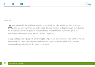 Gestão de Vendas
22
Anecessidade de análises amplas e específicas são fundamentais e fazem
parte de um perfil gerencial eficaz. Compreender e desenvolver o ambiente
de trabalho como um todo é fundamental, mas também é preciso pensar
estrategicamente os segmentos do seu negócio.
A capacitação adequada e a motivação impactam diretamente nas vendas finais.
Funcionários mais preparados atendem às diversas demandas dos clientes,
realizando um atendimento mais completo.
 