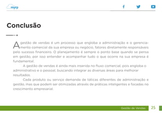 Gestão de Vendas 25
Agestão de vendas é um processo que engloba a administração e o gerencia-
mento comercial da sua empresa ou negócio, fatores diretamente responsáveis
pelo sucesso financeiro. O planejamento é sempre o ponto base quando se pensa
em gestão, por isso entender e acompanhar tudo o que ocorre na sua empresa é
fundamental.
A gestão de vendas é ainda mais inserida no fluxo comercial, pois engloba o
administrativo e o pessoal, buscando integrar as diversas áreas para melhorar
resultados.
Cada produto ou serviço demanda de táticas diferentes de administração e
gestão, mas que podem ser otimizadas através de práticas inteligentes e focadas no
crescimento empresarial.
Conclusão
 