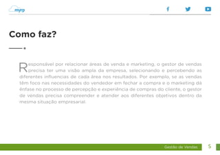 Gestão de Vendas 5
Responsável por relacionar áreas de venda e marketing, o gestor de vendas
precisa ter uma visão ampla da empresa, selecionando e percebendo as
diferentes influencias de cada área nos resultados. Por exemplo, se as vendas
têm foco nas necessidades do vendedor em fechar a compra e o marketing dá
ênfase no processo de percepção e experiência de compras do cliente, o gestor
de vendas precisa compreender e atender aos diferentes objetivos dentro da
mesma situação empresarial.
Como faz?
 