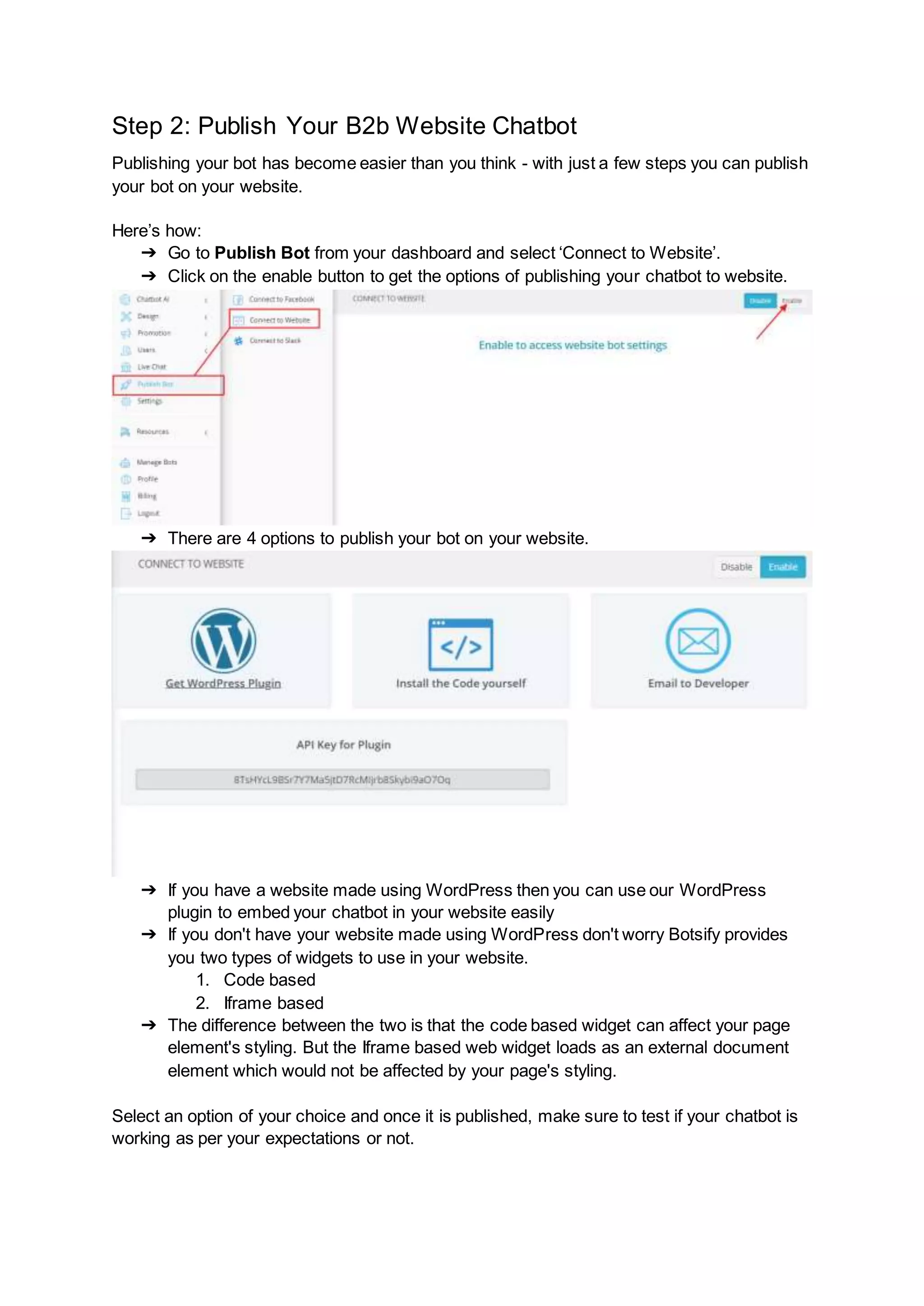 Step 2: Publish Your B2b Website Chatbot
Publishing your bot has become easier than you think - with just a few steps you can publish
your bot on your website.
Here’s how:
➔ Go to Publish Bot from your dashboard and select ‘Connect to Website’.
➔ Click on the enable button to get the options of publishing your chatbot to website.
➔ There are 4 options to publish your bot on your website.
➔ If you have a website made using WordPress then you can use our WordPress
plugin to embed your chatbot in your website easily
➔ If you don't have your website made using WordPress don't worry Botsify provides
you two types of widgets to use in your website.
1. Code based
2. Iframe based
➔ The difference between the two is that the code based widget can affect your page
element's styling. But the Iframe based web widget loads as an external document
element which would not be affected by your page's styling.
Select an option of your choice and once it is published, make sure to test if your chatbot is
working as per your expectations or not.
 