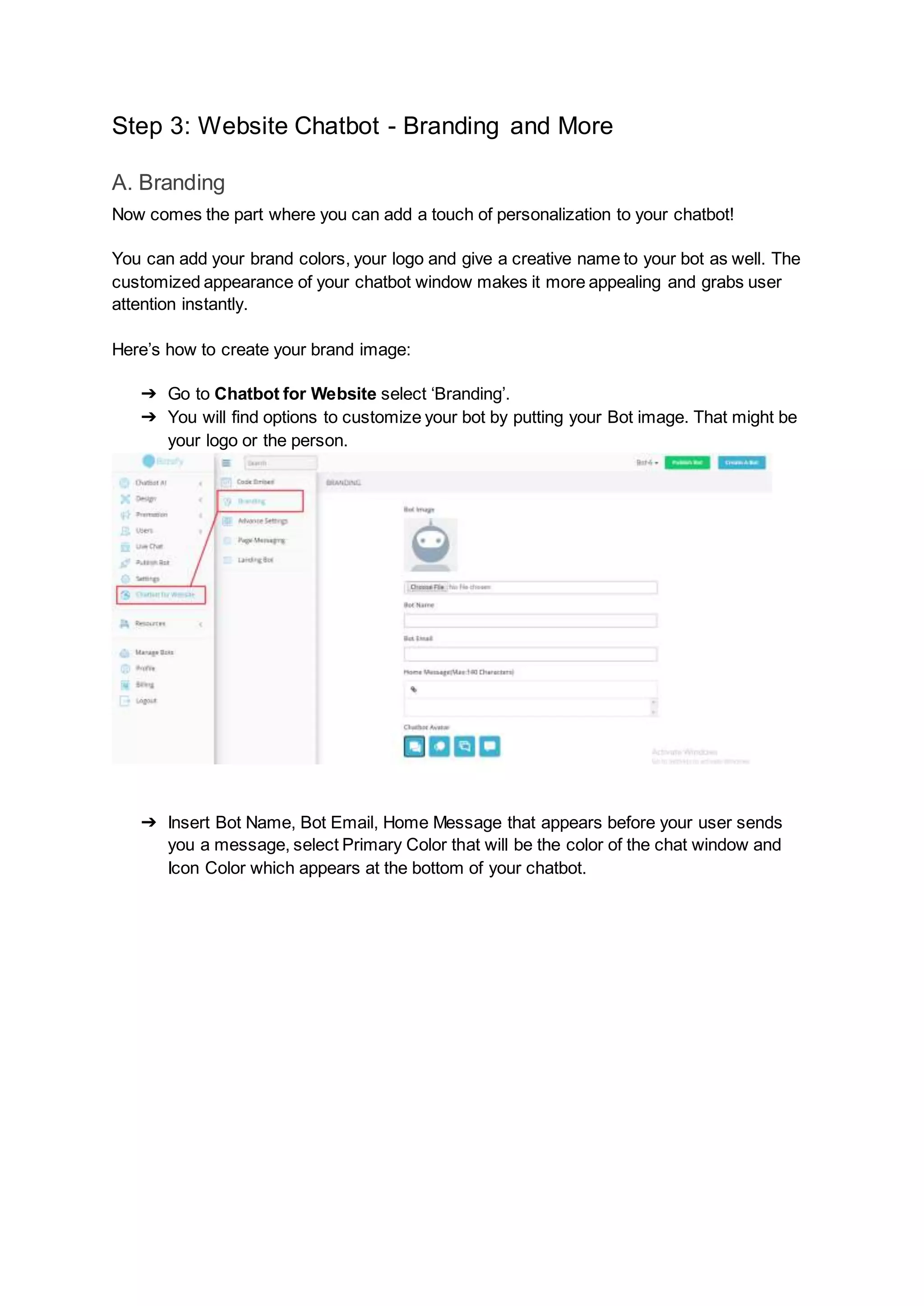 Step 3: Website Chatbot - Branding and More
A. Branding
Now comes the part where you can add a touch of personalization to your chatbot!
You can add your brand colors, your logo and give a creative name to your bot as well. The
customized appearance of your chatbot window makes it more appealing and grabs user
attention instantly.
Here’s how to create your brand image:
➔ Go to Chatbot for Website select ‘Branding’.
➔ You will find options to customize your bot by putting your Bot image. That might be
your logo or the person.
➔ Insert Bot Name, Bot Email, Home Message that appears before your user sends
you a message, select Primary Color that will be the color of the chat window and
Icon Color which appears at the bottom of your chatbot.
 