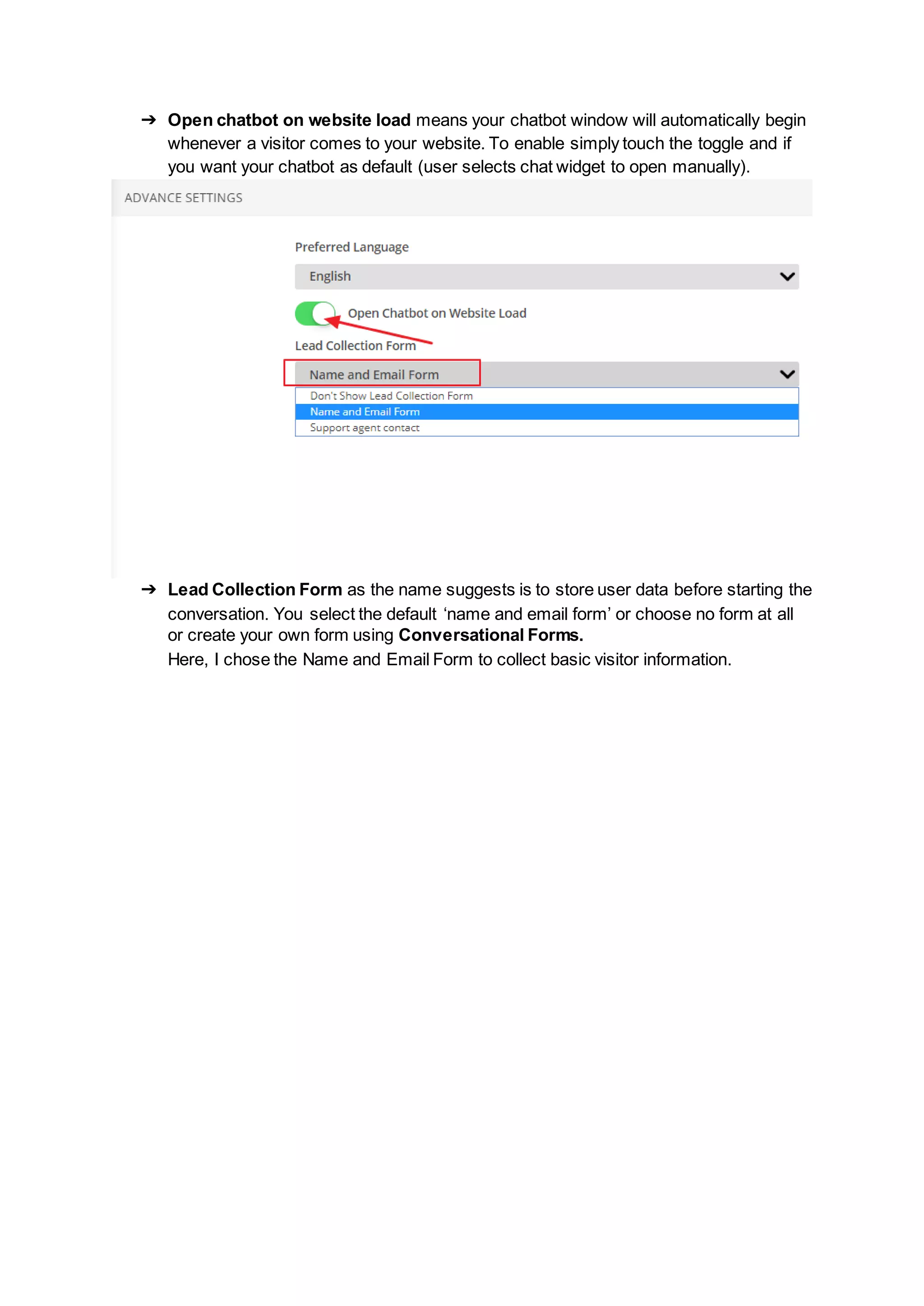 ➔ Open chatbot on website load means your chatbot window will automatically begin
whenever a visitor comes to your website. To enable simply touch the toggle and if
you want your chatbot as default (user selects chat widget to open manually).
➔ Lead Collection Form as the name suggests is to store user data before starting the
conversation. You select the default ‘name and email form’ or choose no form at all
or create your own form using Conversational Forms.
Here, I chose the Name and Email Form to collect basic visitor information.
 