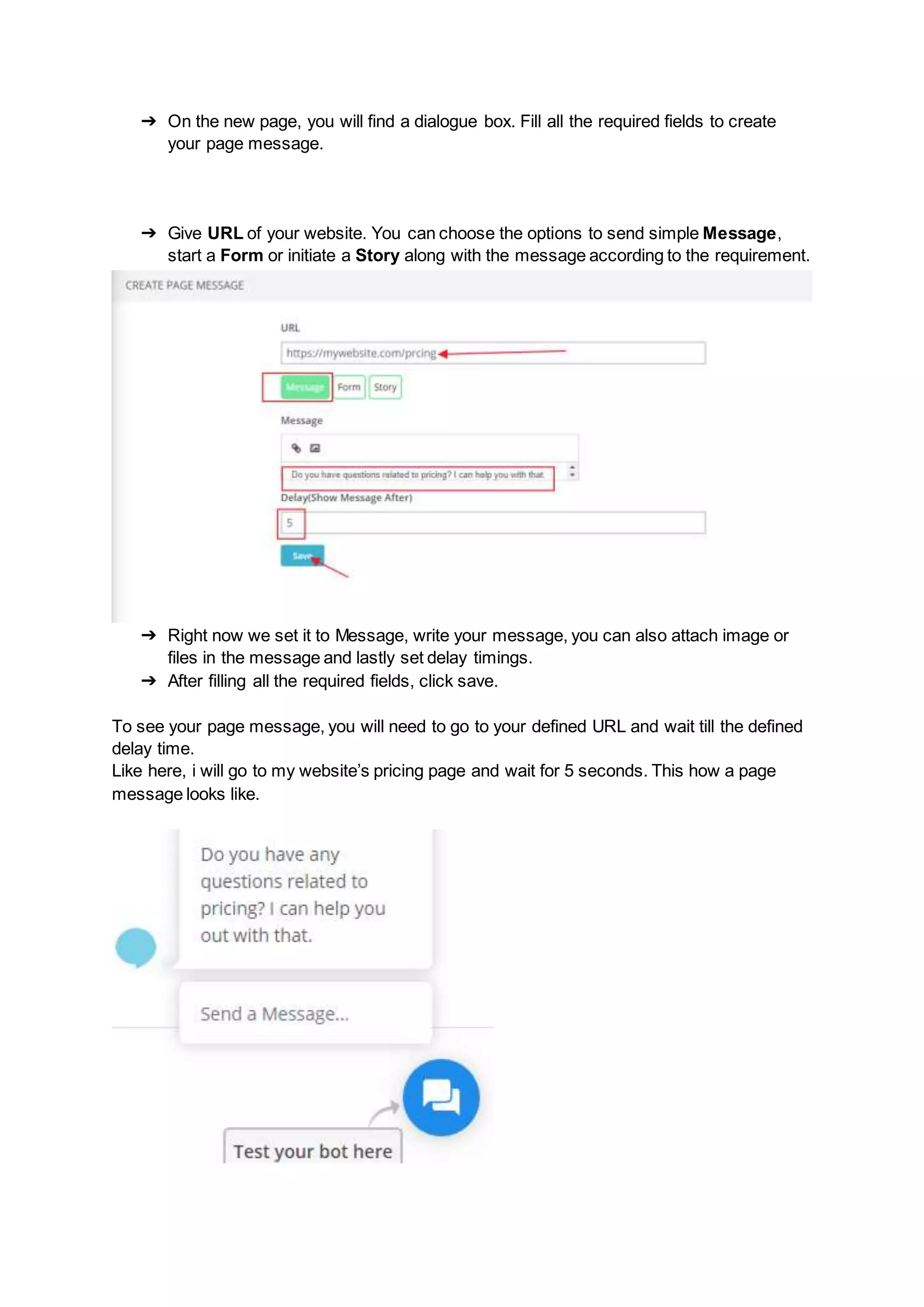 ➔ On the new page, you will find a dialogue box. Fill all the required fields to create
your page message.
➔ Give URL of your website. You can choose the options to send simple Message,
start a Form or initiate a Story along with the message according to the requirement.
➔ Right now we set it to Message, write your message, you can also attach image or
files in the message and lastly set delay timings.
➔ After filling all the required fields, click save.
To see your page message, you will need to go to your defined URL and wait till the defined
delay time.
Like here, i will go to my website’s pricing page and wait for 5 seconds. This how a page
message looks like.
 