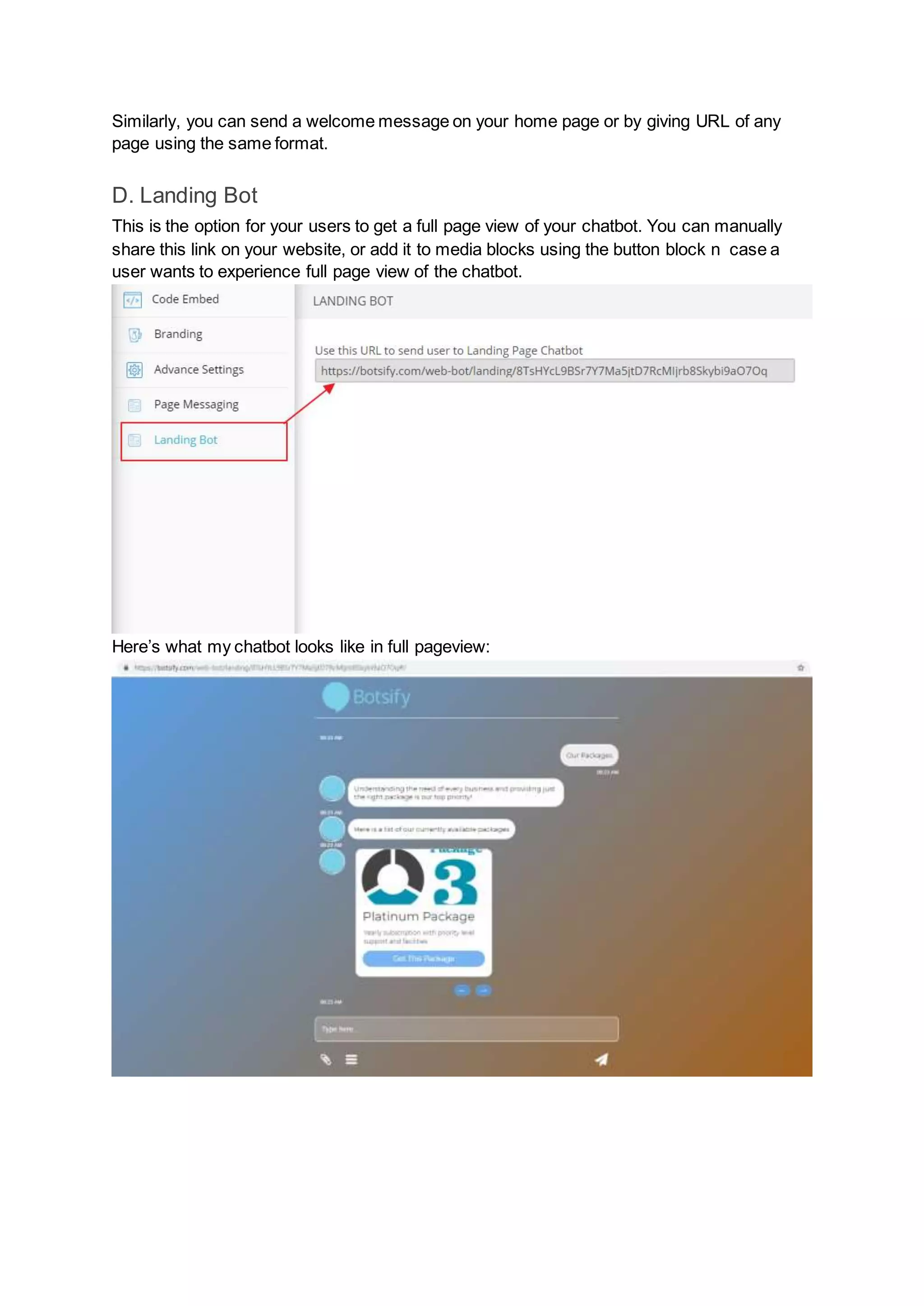 Similarly, you can send a welcome message on your home page or by giving URL of any
page using the same format.
D. Landing Bot
This is the option for your users to get a full page view of your chatbot. You can manually
share this link on your website, or add it to media blocks using the button block n case a
user wants to experience full page view of the chatbot.
Here’s what my chatbot looks like in full pageview:
 