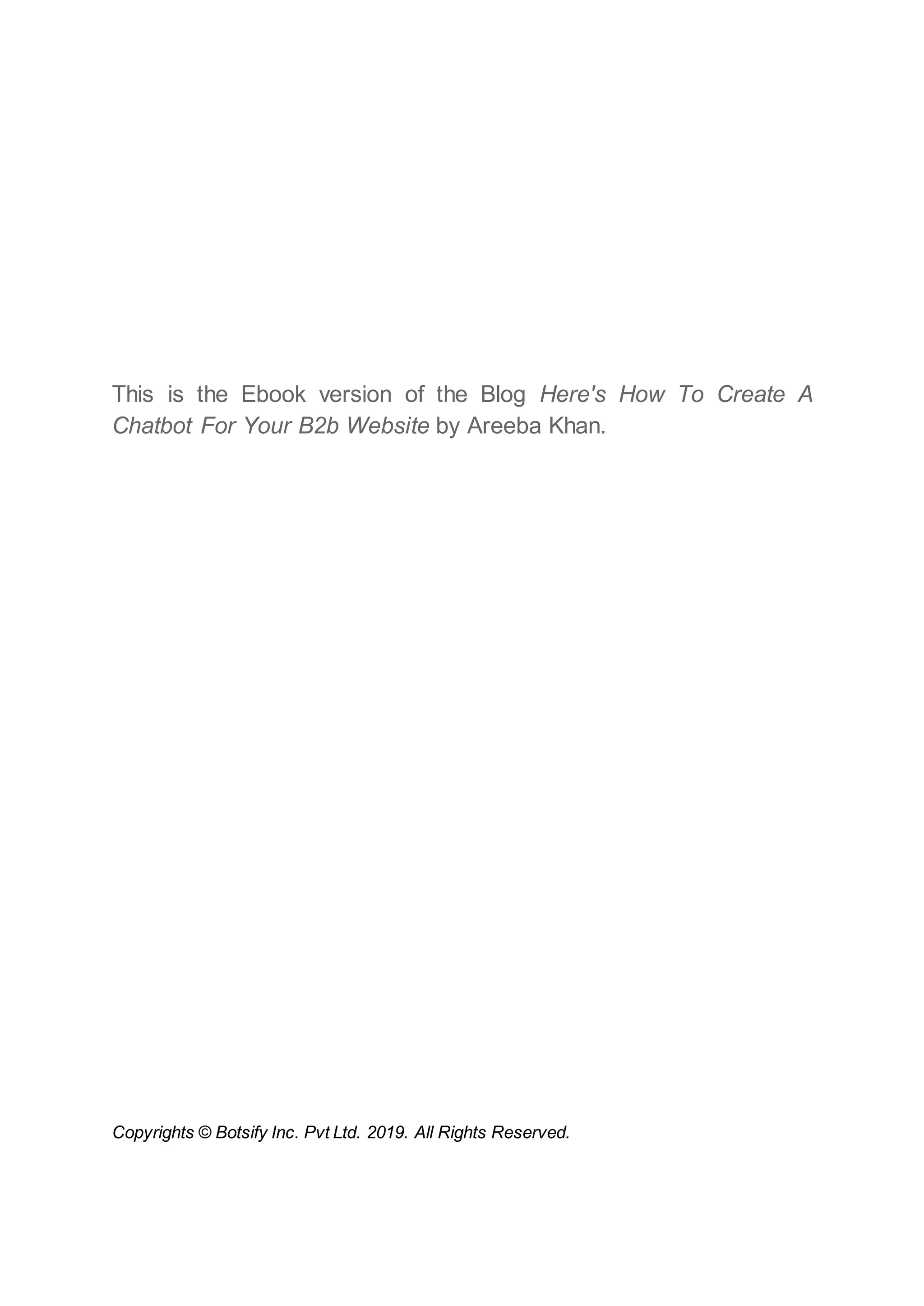 This is the Ebook version of the Blog Here's How To Create A
Chatbot For Your B2b Website by Areeba Khan.
Copyrights © Botsify Inc. Pvt Ltd. 2019. All Rights Reserved.
 