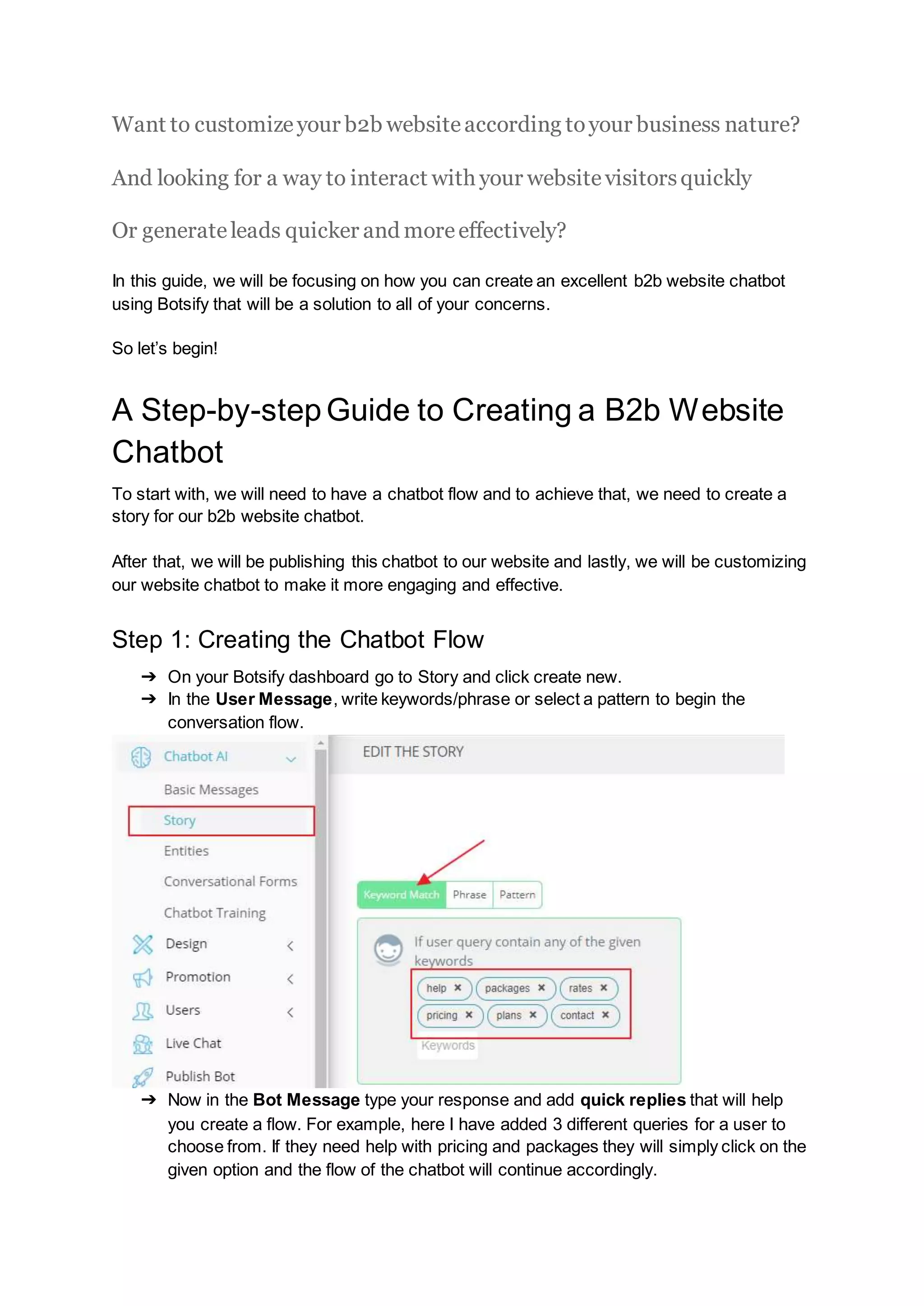 Want to customizeyour b2b websiteaccording toyour business nature?
And looking for a way to interact with your websitevisitorsquickly
Or generateleads quicker and moreeffectively?
In this guide, we will be focusing on how you can create an excellent b2b website chatbot
using Botsify that will be a solution to all of your concerns.
So let’s begin!
A Step-by-stepGuide to Creating a B2b Website
Chatbot
To start with, we will need to have a chatbot flow and to achieve that, we need to create a
story for our b2b website chatbot.
After that, we will be publishing this chatbot to our website and lastly, we will be customizing
our website chatbot to make it more engaging and effective.
Step 1: Creating the Chatbot Flow
➔ On your Botsify dashboard go to Story and click create new.
➔ In the User Message, write keywords/phrase or select a pattern to begin the
conversation flow.
➔ Now in the Bot Message type your response and add quick replies that will help
you create a flow. For example, here I have added 3 different queries for a user to
choose from. If they need help with pricing and packages they will simply click on the
given option and the flow of the chatbot will continue accordingly.
 