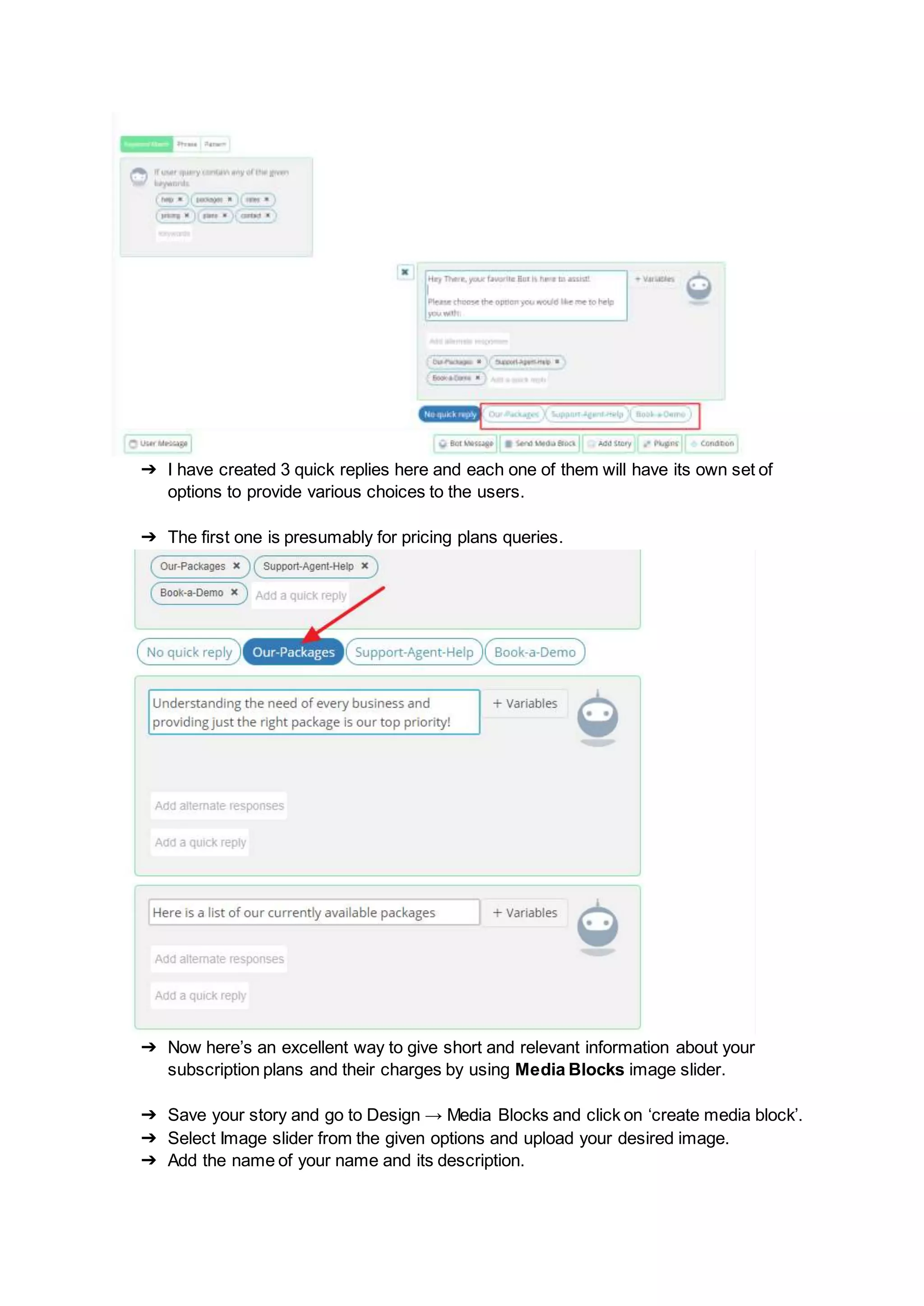 ➔ I have created 3 quick replies here and each one of them will have its own set of
options to provide various choices to the users.
➔ The first one is presumably for pricing plans queries.
➔ Now here’s an excellent way to give short and relevant information about your
subscription plans and their charges by using Media Blocks image slider.
➔ Save your story and go to Design → Media Blocks and click on ‘create media block’.
➔ Select Image slider from the given options and upload your desired image.
➔ Add the name of your name and its description.
 
