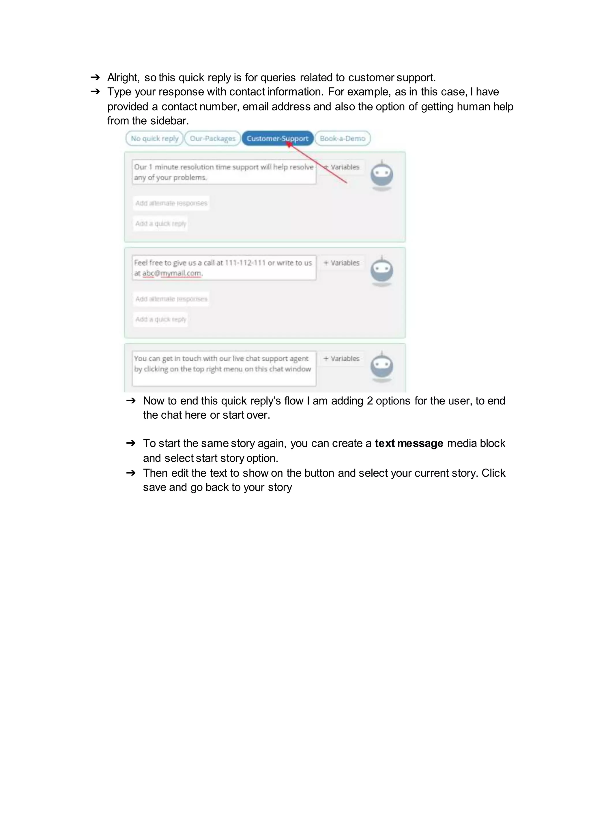 ➔ Alright, so this quick reply is for queries related to customer support.
➔ Type your response with contact information. For example, as in this case, I have
provided a contact number, email address and also the option of getting human help
from the sidebar.
➔ Now to end this quick reply’s flow I am adding 2 options for the user, to end
the chat here or start over.
➔ To start the same story again, you can create a text message media block
and select start story option.
➔ Then edit the text to show on the button and select your current story. Click
save and go back to your story
 