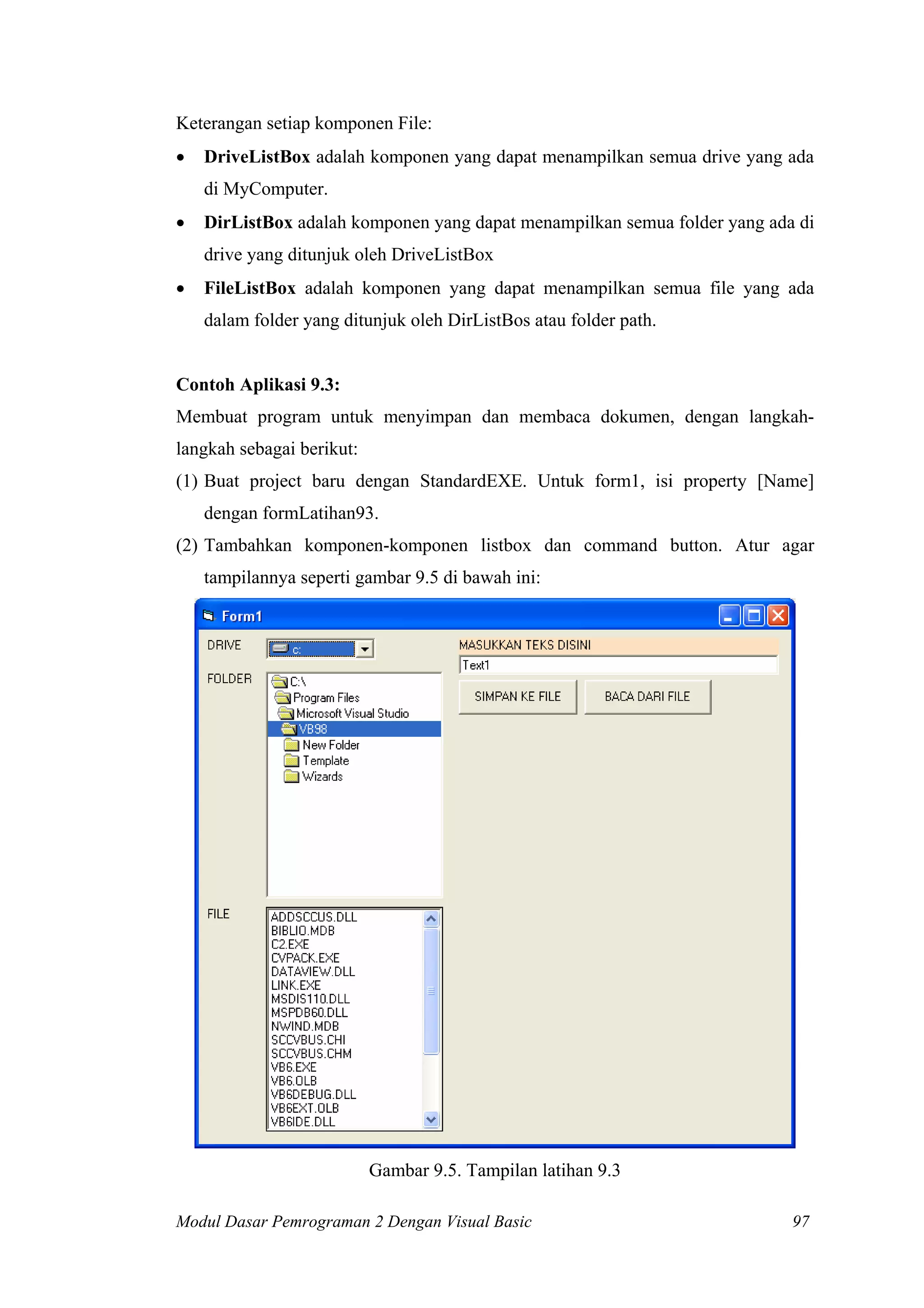 Keterangan setiap komponen File:
•

DriveListBox adalah komponen yang dapat menampilkan semua drive yang ada
di MyComputer.

•

DirListBox adalah komponen yang dapat menampilkan semua folder yang ada di
drive yang ditunjuk oleh DriveListBox

•

FileListBox adalah komponen yang dapat menampilkan semua file yang ada
dalam folder yang ditunjuk oleh DirListBos atau folder path.

Contoh Aplikasi 9.3:
Membuat program untuk menyimpan dan membaca dokumen, dengan langkahlangkah sebagai berikut:
(1) Buat project baru dengan StandardEXE. Untuk form1, isi property [Name]
dengan formLatihan93.
(2) Tambahkan komponen-komponen listbox dan command button. Atur agar
tampilannya seperti gambar 9.5 di bawah ini:

Gambar 9.5. Tampilan latihan 9.3
Modul Dasar Pemrograman 2 Dengan Visual Basic

97

 