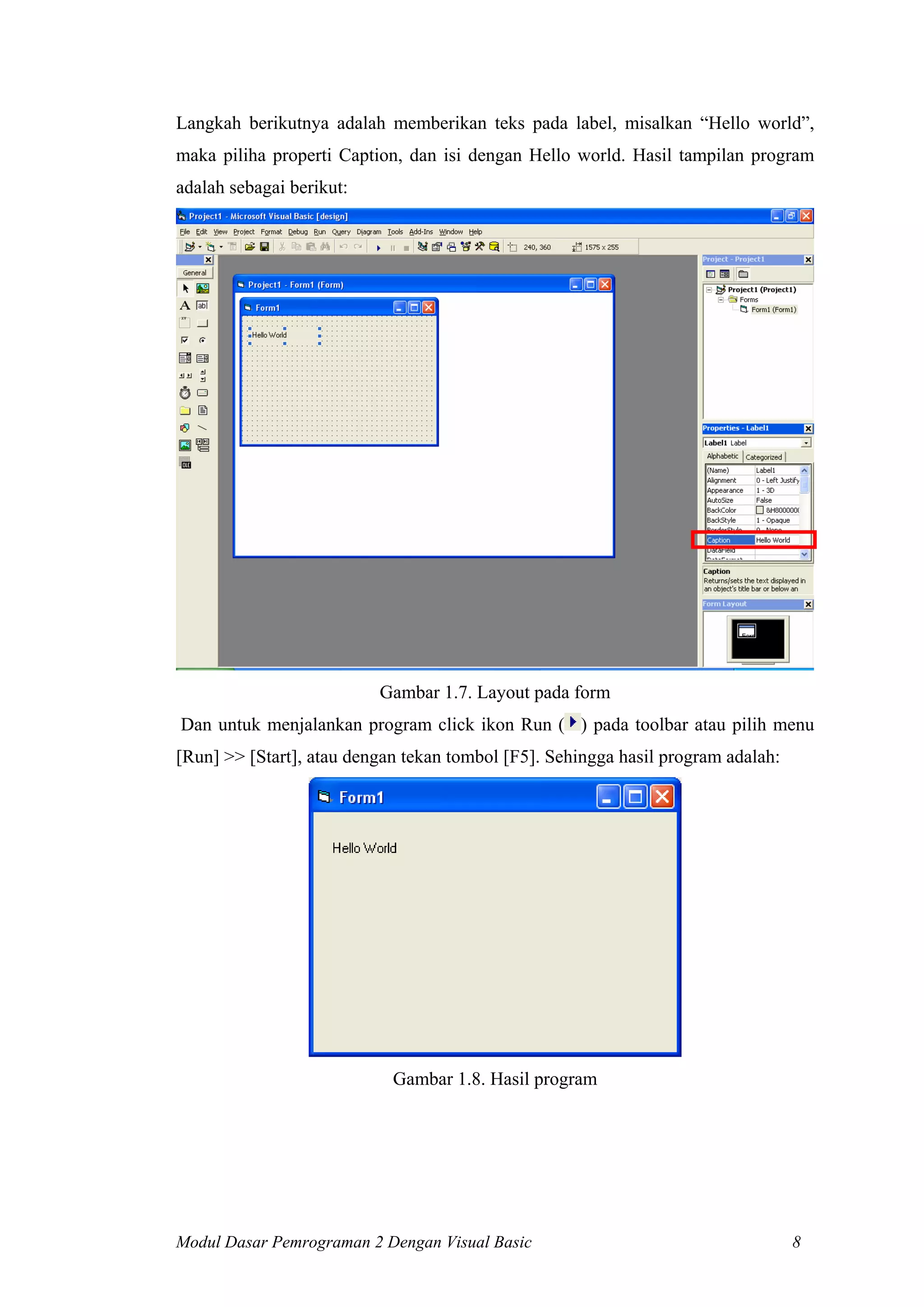 Langkah berikutnya adalah memberikan teks pada label, misalkan “Hello world”,
maka piliha properti Caption, dan isi dengan Hello world. Hasil tampilan program
adalah sebagai berikut:

Gambar 1.7. Layout pada form
Dan untuk menjalankan program click ikon Run ( ) pada toolbar atau pilih menu
[Run] >> [Start], atau dengan tekan tombol [F5]. Sehingga hasil program adalah:

Gambar 1.8. Hasil program

Modul Dasar Pemrograman 2 Dengan Visual Basic

8

 
