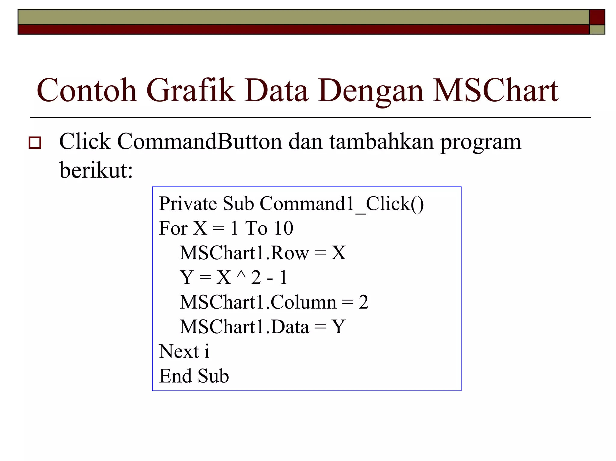Contoh Grafik Data Dengan MSChart
Click CommandButton dan tambahkan program
berikut:
Private Sub Command1_Click()
For X = 1 To 10
MSChart1.Row = X
Y=X^2-1
MSChart1.Column = 2
MSChart1.Data = Y
Next i
End Sub

 