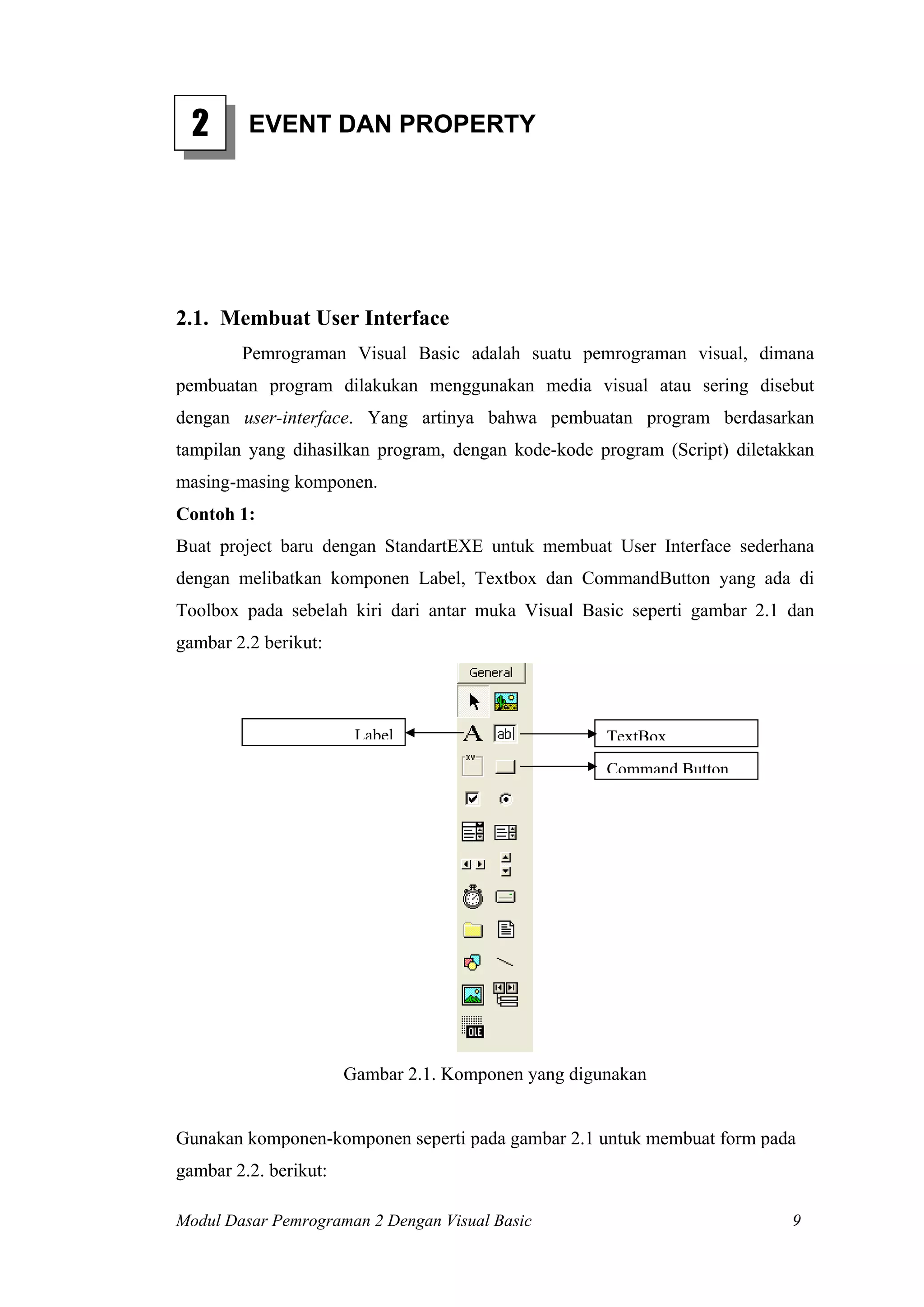 2

EVENT DAN PROPERTY

2.1. Membuat User Interface
Pemrograman Visual Basic adalah suatu pemrograman visual, dimana
pembuatan program dilakukan menggunakan media visual atau sering disebut
dengan user-interface. Yang artinya bahwa pembuatan program berdasarkan
tampilan yang dihasilkan program, dengan kode-kode program (Script) diletakkan
masing-masing komponen.
Contoh 1:
Buat project baru dengan StandartEXE untuk membuat User Interface sederhana
dengan melibatkan komponen Label, Textbox dan CommandButton yang ada di
Toolbox pada sebelah kiri dari antar muka Visual Basic seperti gambar 2.1 dan
gambar 2.2 berikut:

Label

TextBox
Command Button

Gambar 2.1. Komponen yang digunakan

Gunakan komponen-komponen seperti pada gambar 2.1 untuk membuat form pada
gambar 2.2. berikut:
Modul Dasar Pemrograman 2 Dengan Visual Basic

9

 