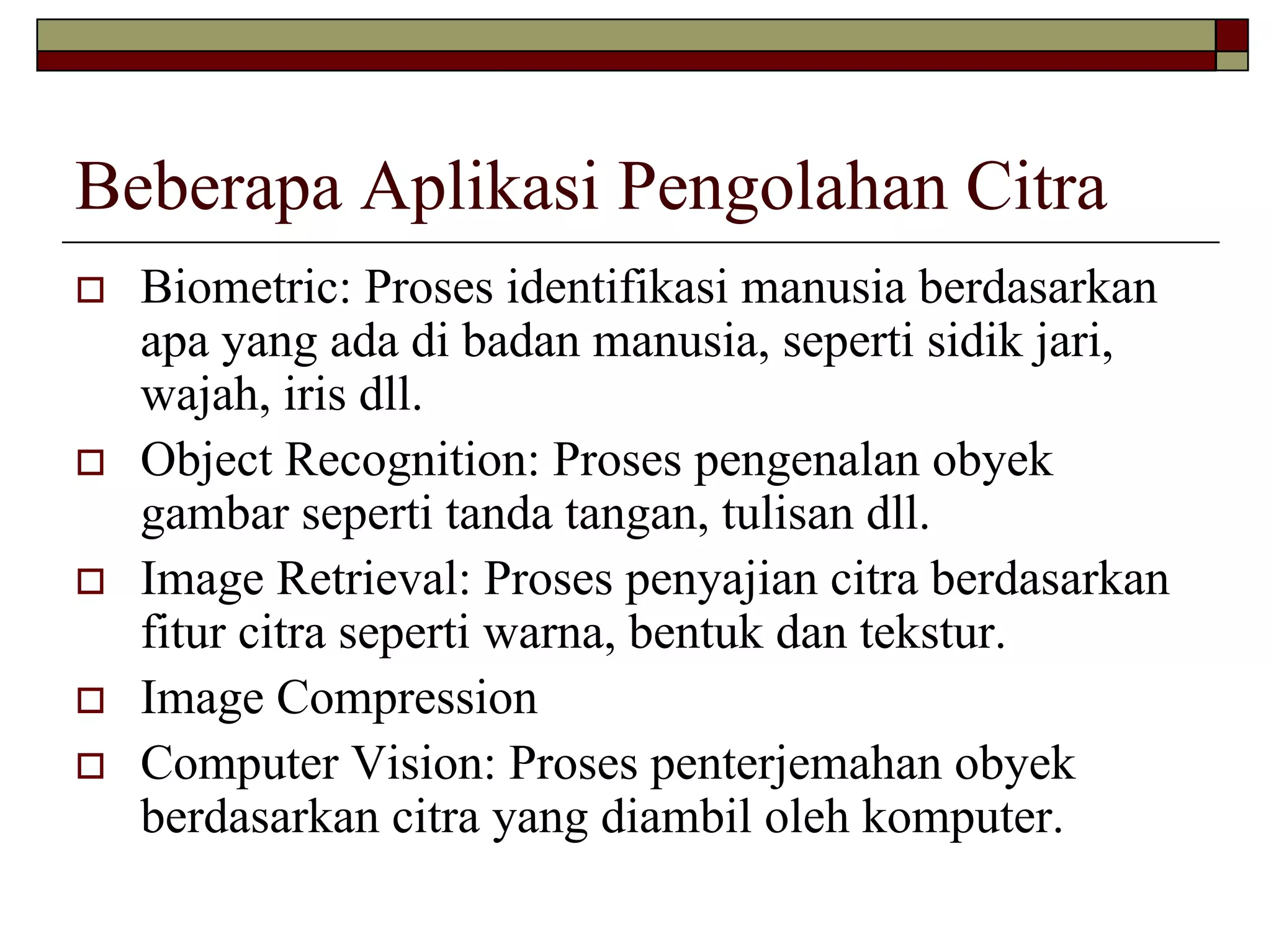 Beberapa Aplikasi Pengolahan Citra
Biometric: Proses identifikasi manusia berdasarkan
apa yang ada di badan manusia, seperti sidik jari,
wajah, iris dll.
Object Recognition: Proses pengenalan obyek
gambar seperti tanda tangan, tulisan dll.
Image Retrieval: Proses penyajian citra berdasarkan
fitur citra seperti warna, bentuk dan tekstur.
Image Compression
Computer Vision: Proses penterjemahan obyek
berdasarkan citra yang diambil oleh komputer.

 