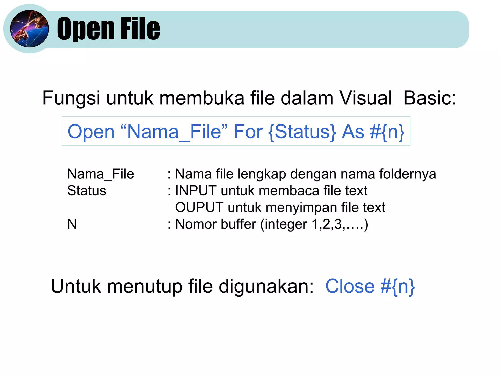 Open File
Fungsi untuk membuka file dalam Visual Basic:
Open “Nama_File” For {Status} As #{n}
Nama_File
Status
N

: Nama file lengkap dengan nama foldernya
: INPUT untuk membaca file text
OUPUT untuk menyimpan file text
: Nomor buffer (integer 1,2,3,….)

Untuk menutup file digunakan: Close #{n}

 