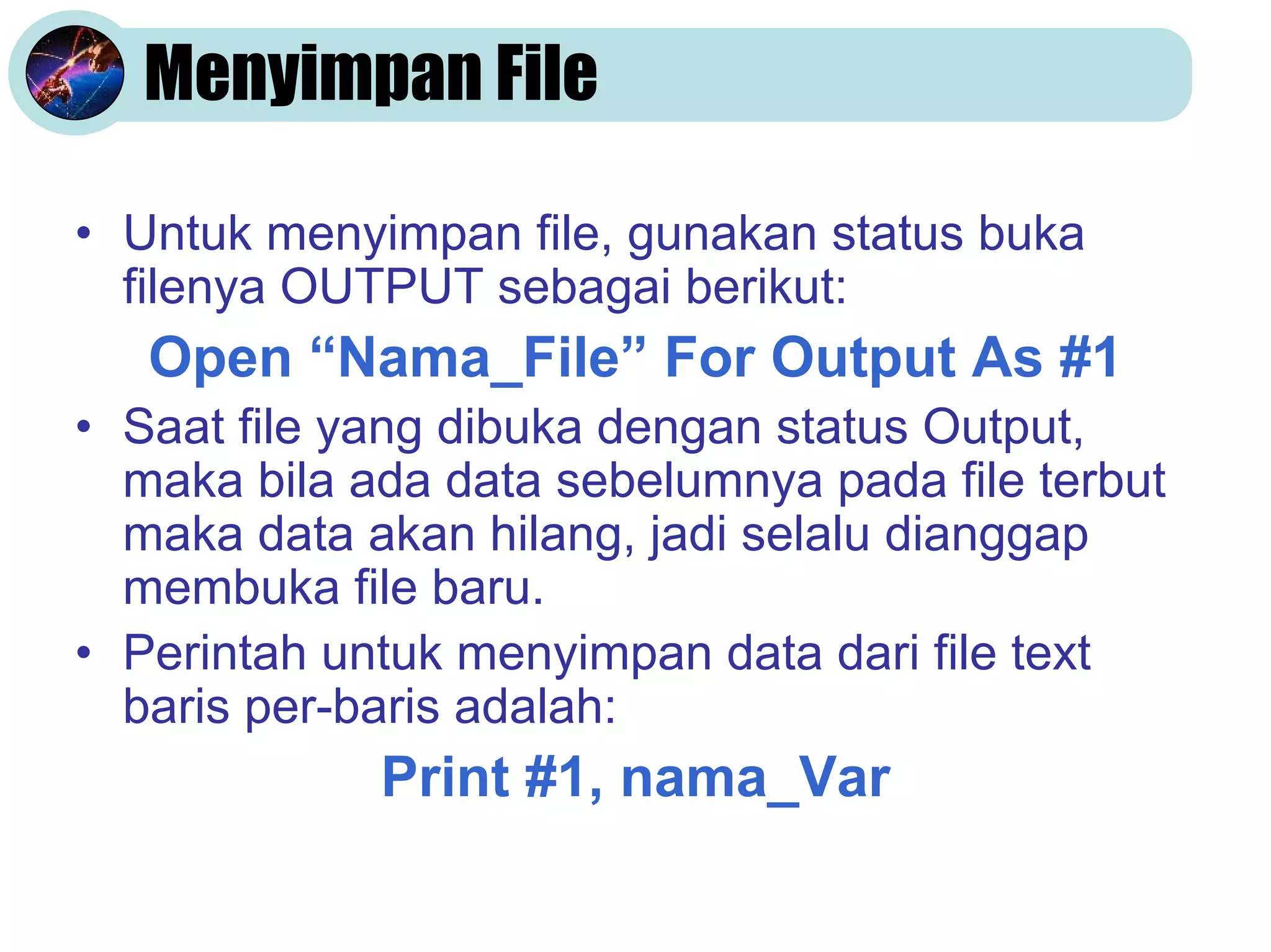Menyimpan File
• Untuk menyimpan file, gunakan status buka
filenya OUTPUT sebagai berikut:

Open “Nama_File” For Output As #1
• Saat file yang dibuka dengan status Output,
maka bila ada data sebelumnya pada file terbut
maka data akan hilang, jadi selalu dianggap
membuka file baru.
• Perintah untuk menyimpan data dari file text
baris per-baris adalah:

Print #1, nama_Var

 