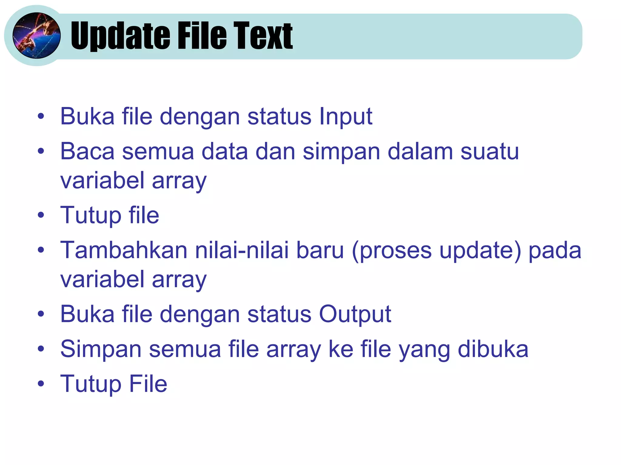 Update File Text
• Buka file dengan status Input
• Baca semua data dan simpan dalam suatu
variabel array
• Tutup file
• Tambahkan nilai-nilai baru (proses update) pada
variabel array
• Buka file dengan status Output
• Simpan semua file array ke file yang dibuka
• Tutup File

 