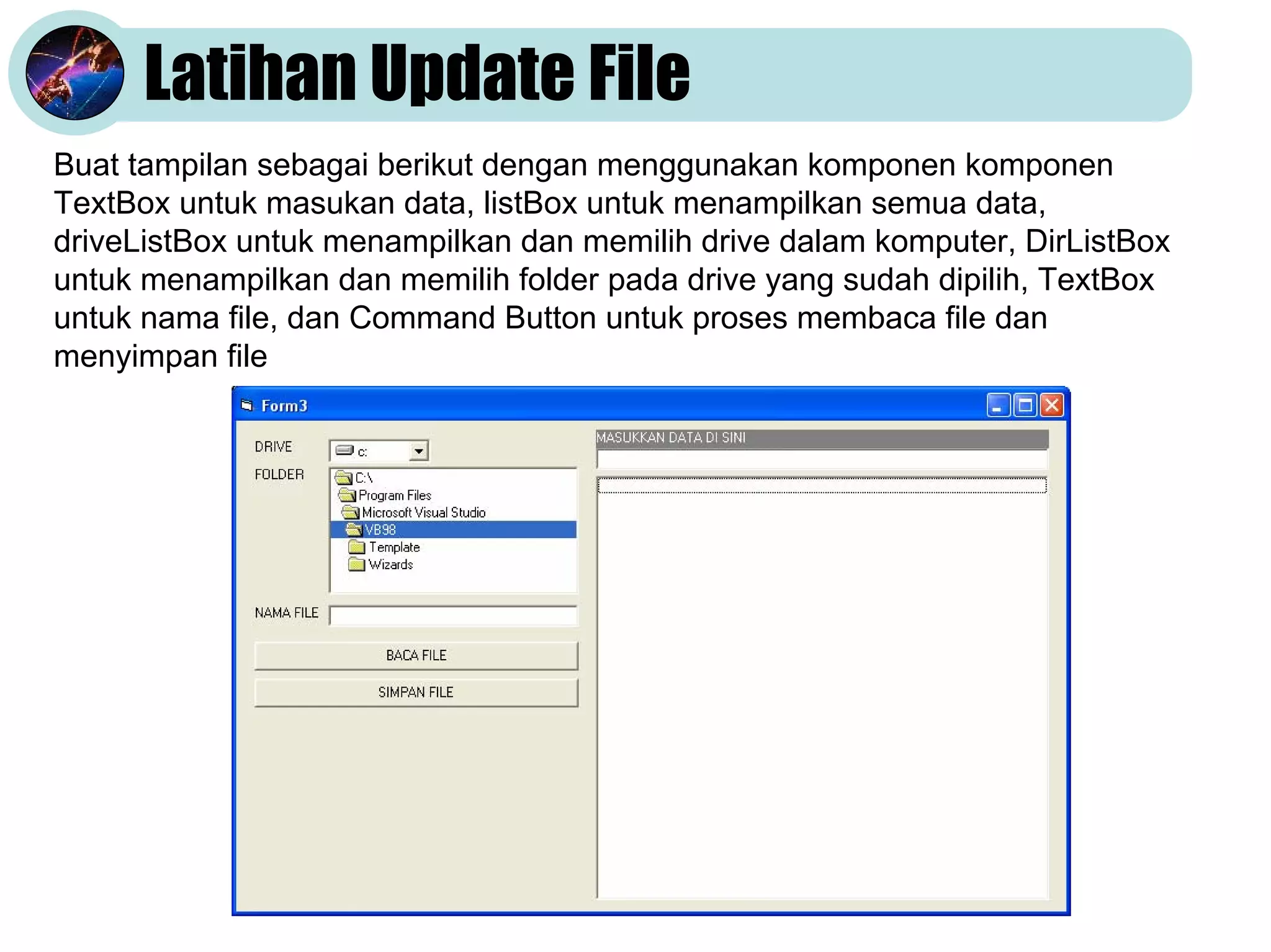 Latihan Update File
Buat tampilan sebagai berikut dengan menggunakan komponen komponen
TextBox untuk masukan data, listBox untuk menampilkan semua data,
driveListBox untuk menampilkan dan memilih drive dalam komputer, DirListBox
untuk menampilkan dan memilih folder pada drive yang sudah dipilih, TextBox
untuk nama file, dan Command Button untuk proses membaca file dan
menyimpan file

 