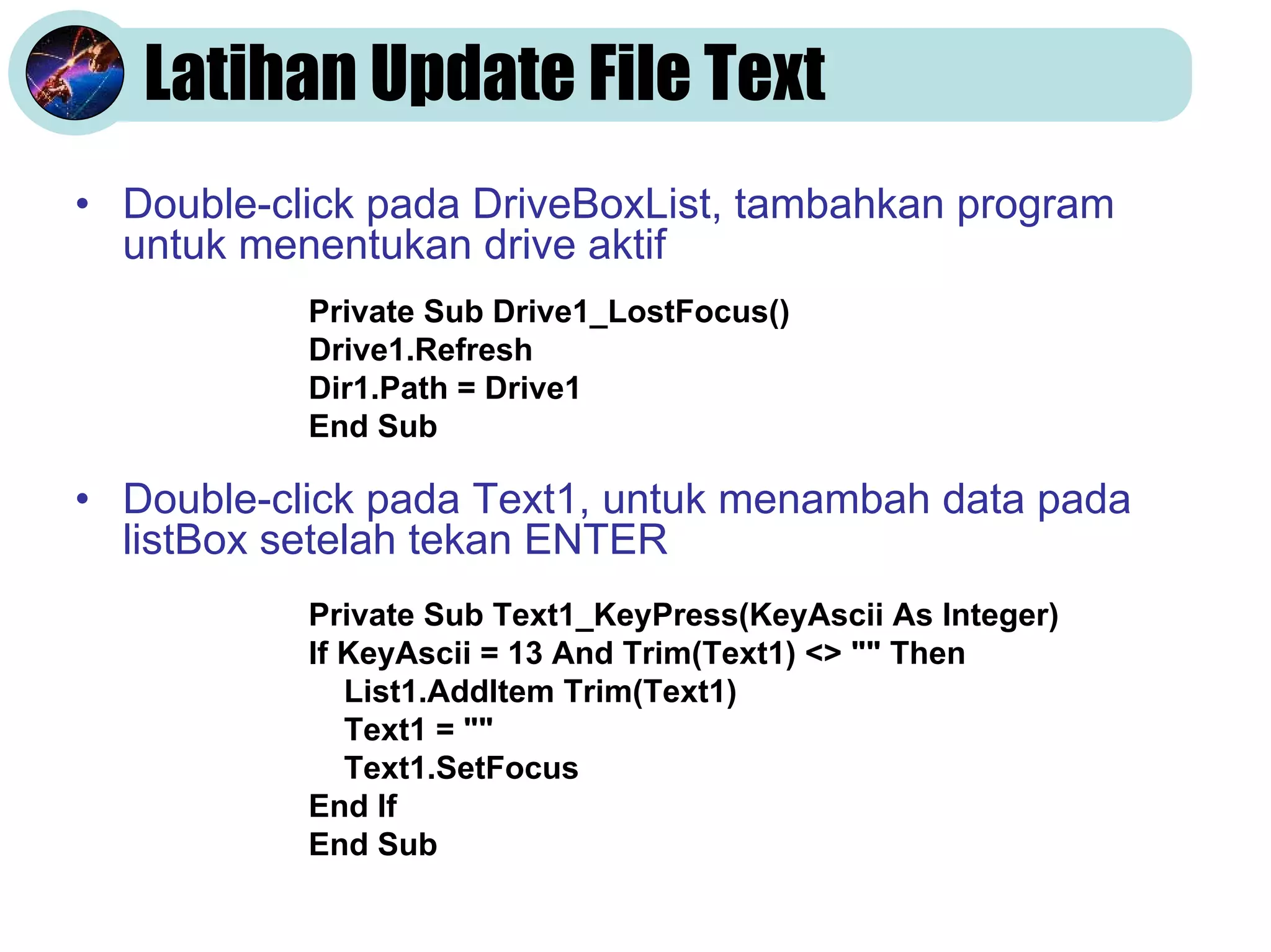 Latihan Update File Text
• Double-click pada DriveBoxList, tambahkan program
untuk menentukan drive aktif
Private Sub Drive1_LostFocus()
Drive1.Refresh
Dir1.Path = Drive1
End Sub

• Double-click pada Text1, untuk menambah data pada
listBox setelah tekan ENTER
Private Sub Text1_KeyPress(KeyAscii As Integer)
If KeyAscii = 13 And Trim(Text1) <> "" Then
List1.AddItem Trim(Text1)
Text1 = ""
Text1.SetFocus
End If
End Sub

 