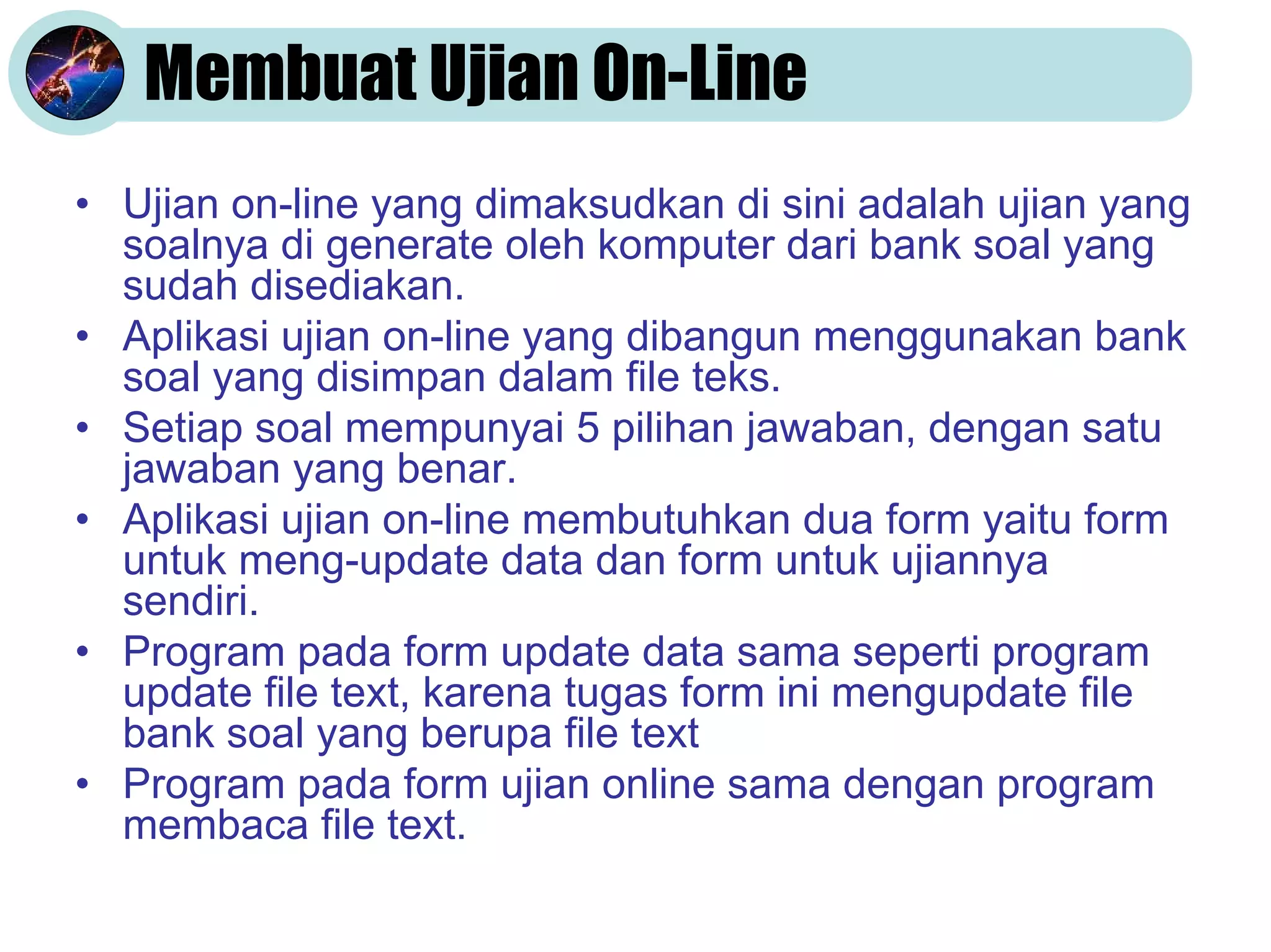 Membuat Ujian On-Line
• Ujian on-line yang dimaksudkan di sini adalah ujian yang
soalnya di generate oleh komputer dari bank soal yang
sudah disediakan.
• Aplikasi ujian on-line yang dibangun menggunakan bank
soal yang disimpan dalam file teks.
• Setiap soal mempunyai 5 pilihan jawaban, dengan satu
jawaban yang benar.
• Aplikasi ujian on-line membutuhkan dua form yaitu form
untuk meng-update data dan form untuk ujiannya
sendiri.
• Program pada form update data sama seperti program
update file text, karena tugas form ini mengupdate file
bank soal yang berupa file text
• Program pada form ujian online sama dengan program
membaca file text.

 