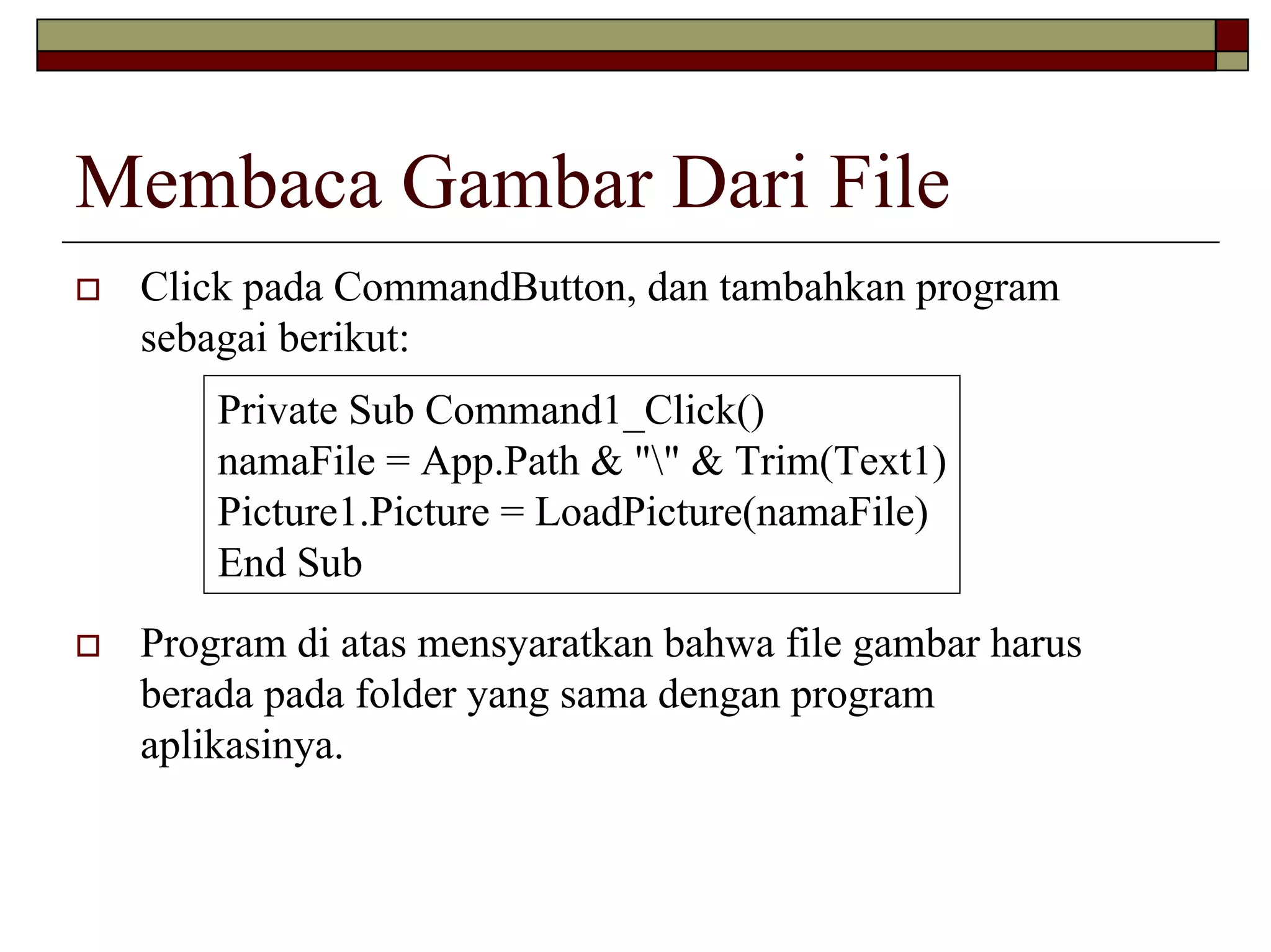 Membaca Gambar Dari File
Click pada CommandButton, dan tambahkan program
sebagai berikut:
Private Sub Command1_Click()
namaFile = App.Path & "" & Trim(Text1)
Picture1.Picture = LoadPicture(namaFile)
End Sub
Program di atas mensyaratkan bahwa file gambar harus
berada pada folder yang sama dengan program
aplikasinya.

 