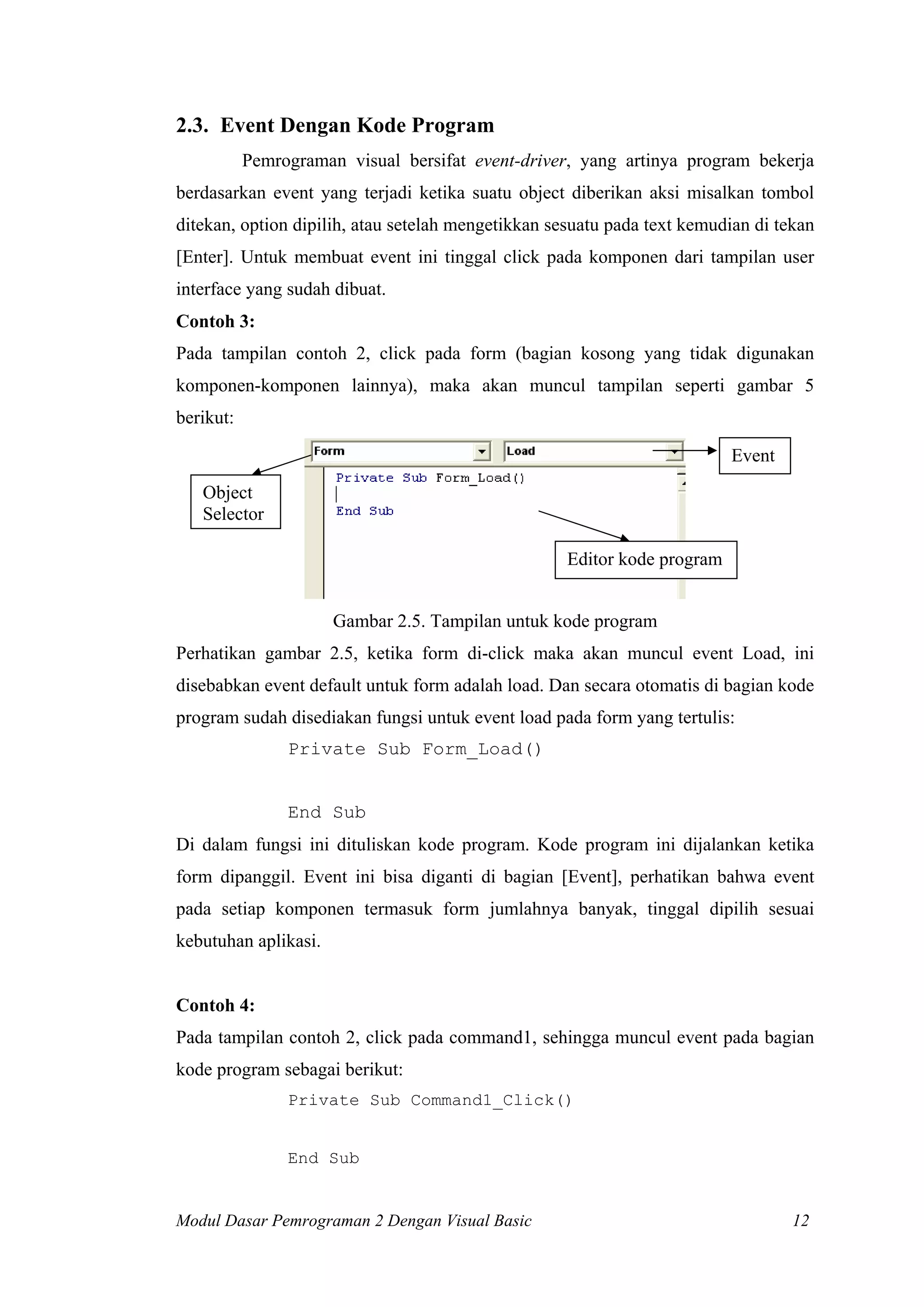 2.3. Event Dengan Kode Program
Pemrograman visual bersifat event-driver, yang artinya program bekerja
berdasarkan event yang terjadi ketika suatu object diberikan aksi misalkan tombol
ditekan, option dipilih, atau setelah mengetikkan sesuatu pada text kemudian di tekan
[Enter]. Untuk membuat event ini tinggal click pada komponen dari tampilan user
interface yang sudah dibuat.
Contoh 3:
Pada tampilan contoh 2, click pada form (bagian kosong yang tidak digunakan
komponen-komponen lainnya), maka akan muncul tampilan seperti gambar 5
berikut:
Event
Object
Selector
Editor kode program
Gambar 2.5. Tampilan untuk kode program
Perhatikan gambar 2.5, ketika form di-click maka akan muncul event Load, ini
disebabkan event default untuk form adalah load. Dan secara otomatis di bagian kode
program sudah disediakan fungsi untuk event load pada form yang tertulis:
Private Sub Form_Load()

End Sub
Di dalam fungsi ini dituliskan kode program. Kode program ini dijalankan ketika
form dipanggil. Event ini bisa diganti di bagian [Event], perhatikan bahwa event
pada setiap komponen termasuk form jumlahnya banyak, tinggal dipilih sesuai
kebutuhan aplikasi.

Contoh 4:
Pada tampilan contoh 2, click pada command1, sehingga muncul event pada bagian
kode program sebagai berikut:
Private Sub Command1_Click()

End Sub

Modul Dasar Pemrograman 2 Dengan Visual Basic

12

 