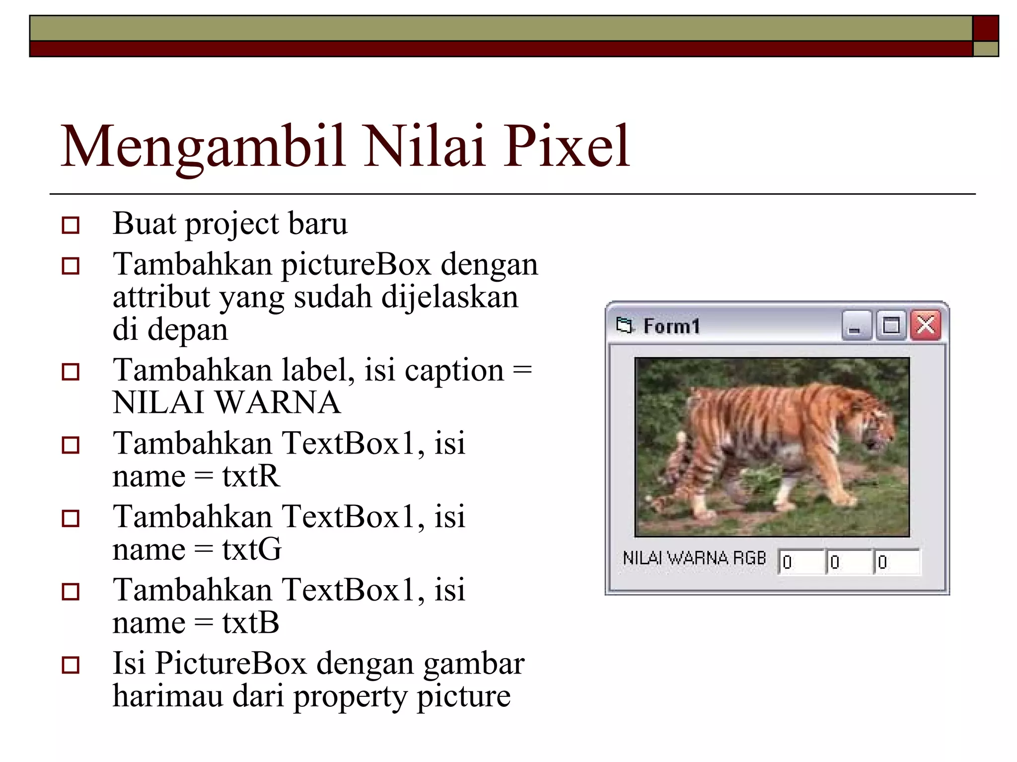 Mengambil Nilai Pixel
Buat project baru
Tambahkan pictureBox dengan
attribut yang sudah dijelaskan
di depan
Tambahkan label, isi caption =
NILAI WARNA
Tambahkan TextBox1, isi
name = txtR
Tambahkan TextBox1, isi
name = txtG
Tambahkan TextBox1, isi
name = txtB
Isi PictureBox dengan gambar
harimau dari property picture

 