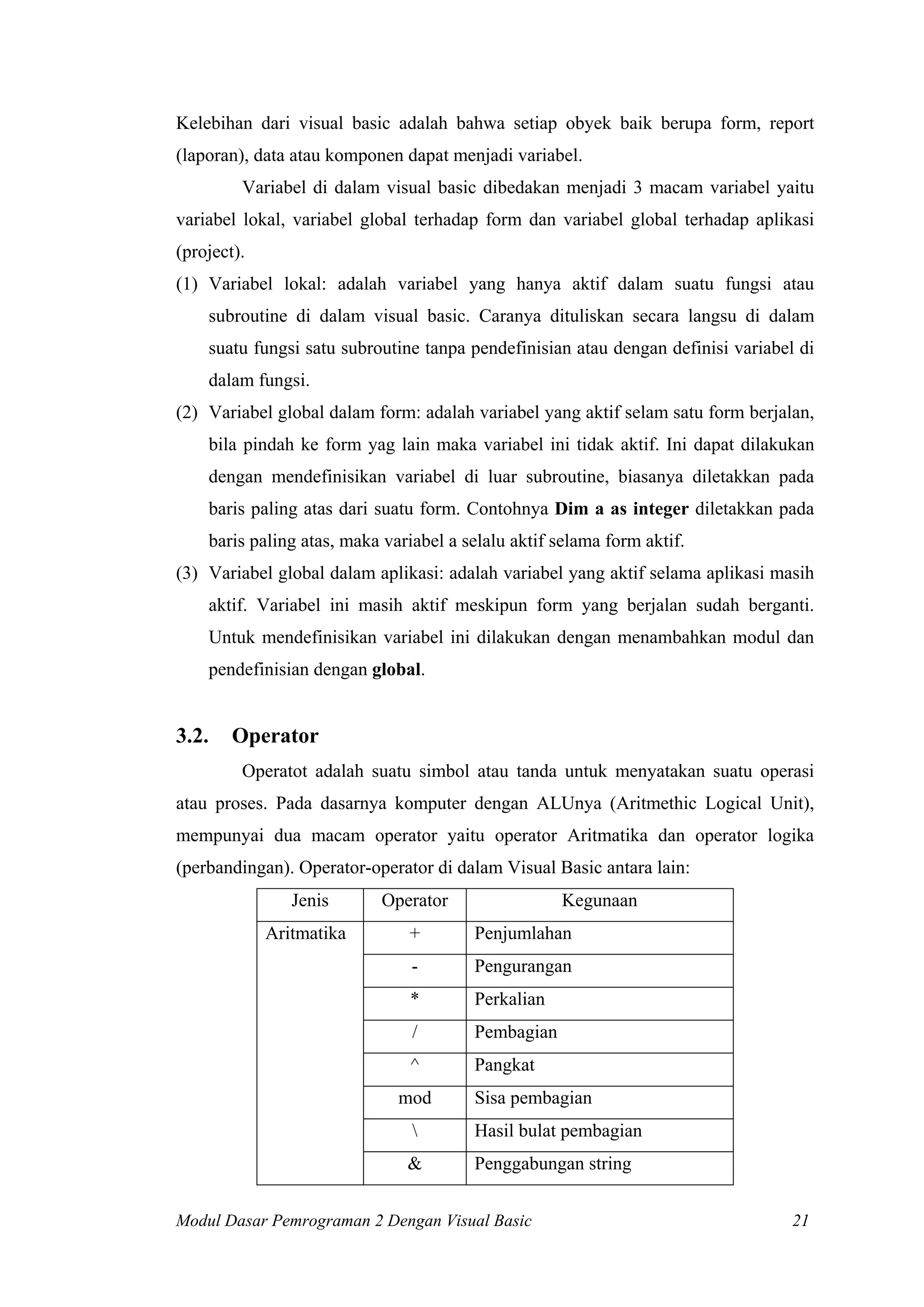Kelebihan dari visual basic adalah bahwa setiap obyek baik berupa form, report
(laporan), data atau komponen dapat menjadi variabel.
Variabel di dalam visual basic dibedakan menjadi 3 macam variabel yaitu
variabel lokal, variabel global terhadap form dan variabel global terhadap aplikasi
(project).
(1) Variabel lokal: adalah variabel yang hanya aktif dalam suatu fungsi atau
subroutine di dalam visual basic. Caranya dituliskan secara langsu di dalam
suatu fungsi satu subroutine tanpa pendefinisian atau dengan definisi variabel di
dalam fungsi.
(2) Variabel global dalam form: adalah variabel yang aktif selam satu form berjalan,
bila pindah ke form yag lain maka variabel ini tidak aktif. Ini dapat dilakukan
dengan mendefinisikan variabel di luar subroutine, biasanya diletakkan pada
baris paling atas dari suatu form. Contohnya Dim a as integer diletakkan pada
baris paling atas, maka variabel a selalu aktif selama form aktif.
(3) Variabel global dalam aplikasi: adalah variabel yang aktif selama aplikasi masih
aktif. Variabel ini masih aktif meskipun form yang berjalan sudah berganti.
Untuk mendefinisikan variabel ini dilakukan dengan menambahkan modul dan
pendefinisian dengan global.

3.2.

Operator
Operatot adalah suatu simbol atau tanda untuk menyatakan suatu operasi

atau proses. Pada dasarnya komputer dengan ALUnya (Aritmethic Logical Unit),
mempunyai dua macam operator yaitu operator Aritmatika dan operator logika
(perbandingan). Operator-operator di dalam Visual Basic antara lain:
Jenis

Operator

Aritmatika

+

Penjumlahan

-

Pengurangan

*

Perkalian

/

Pembagian

^

Pangkat

mod

Kegunaan

Sisa pembagian



Hasil bulat pembagian

&

Penggabungan string

Modul Dasar Pemrograman 2 Dengan Visual Basic

21

 