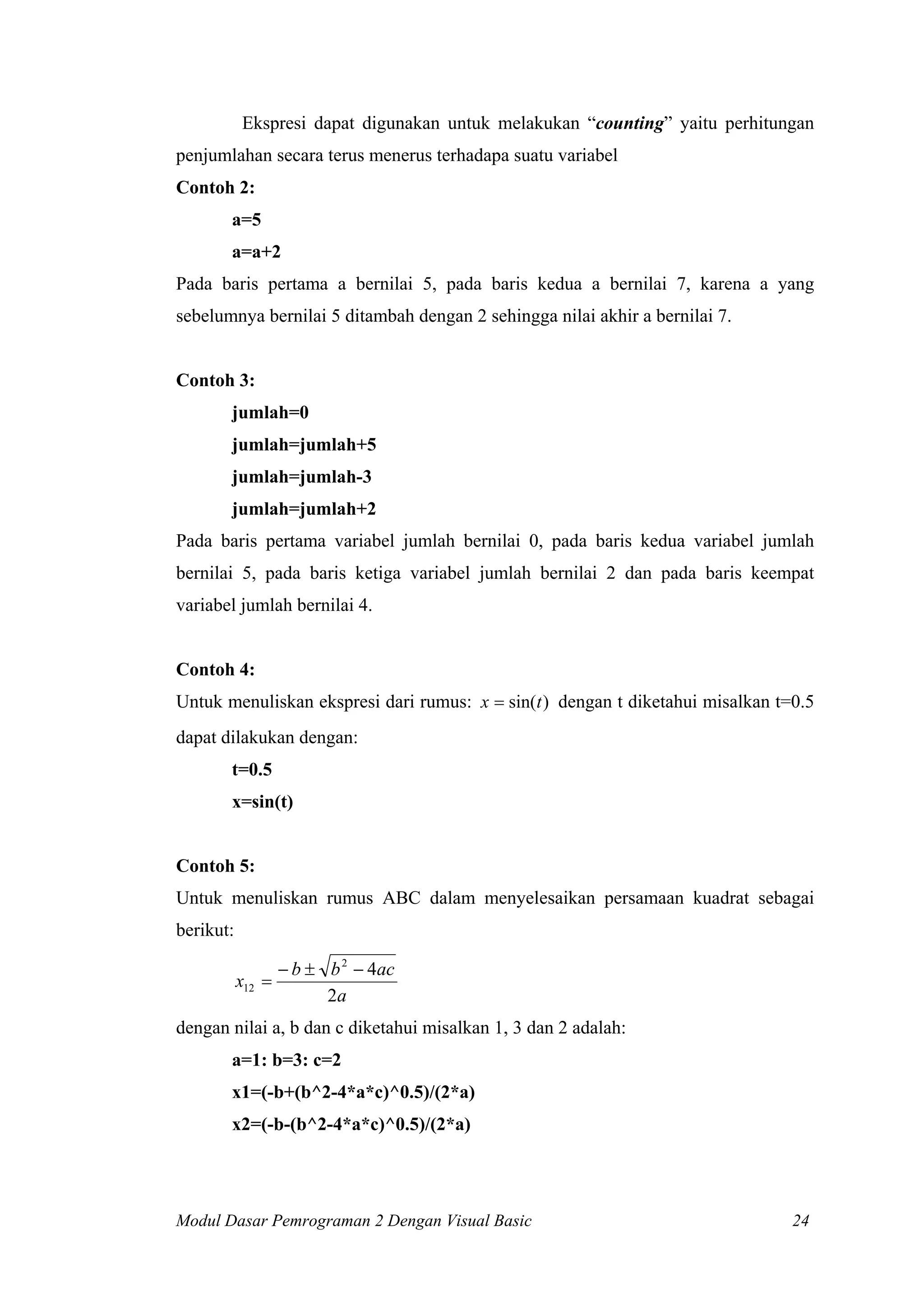Ekspresi dapat digunakan untuk melakukan “counting” yaitu perhitungan
penjumlahan secara terus menerus terhadapa suatu variabel
Contoh 2:
a=5
a=a+2
Pada baris pertama a bernilai 5, pada baris kedua a bernilai 7, karena a yang
sebelumnya bernilai 5 ditambah dengan 2 sehingga nilai akhir a bernilai 7.

Contoh 3:
jumlah=0
jumlah=jumlah+5
jumlah=jumlah-3
jumlah=jumlah+2
Pada baris pertama variabel jumlah bernilai 0, pada baris kedua variabel jumlah
bernilai 5, pada baris ketiga variabel jumlah bernilai 2 dan pada baris keempat
variabel jumlah bernilai 4.

Contoh 4:
Untuk menuliskan ekspresi dari rumus: x = sin(t ) dengan t diketahui misalkan t=0.5
dapat dilakukan dengan:
t=0.5
x=sin(t)

Contoh 5:
Untuk menuliskan rumus ABC dalam menyelesaikan persamaan kuadrat sebagai
berikut:

x12 =

− b ± b 2 − 4ac
2a

dengan nilai a, b dan c diketahui misalkan 1, 3 dan 2 adalah:
a=1: b=3: c=2
x1=(-b+(b^2-4*a*c)^0.5)/(2*a)
x2=(-b-(b^2-4*a*c)^0.5)/(2*a)

Modul Dasar Pemrograman 2 Dengan Visual Basic

24

 