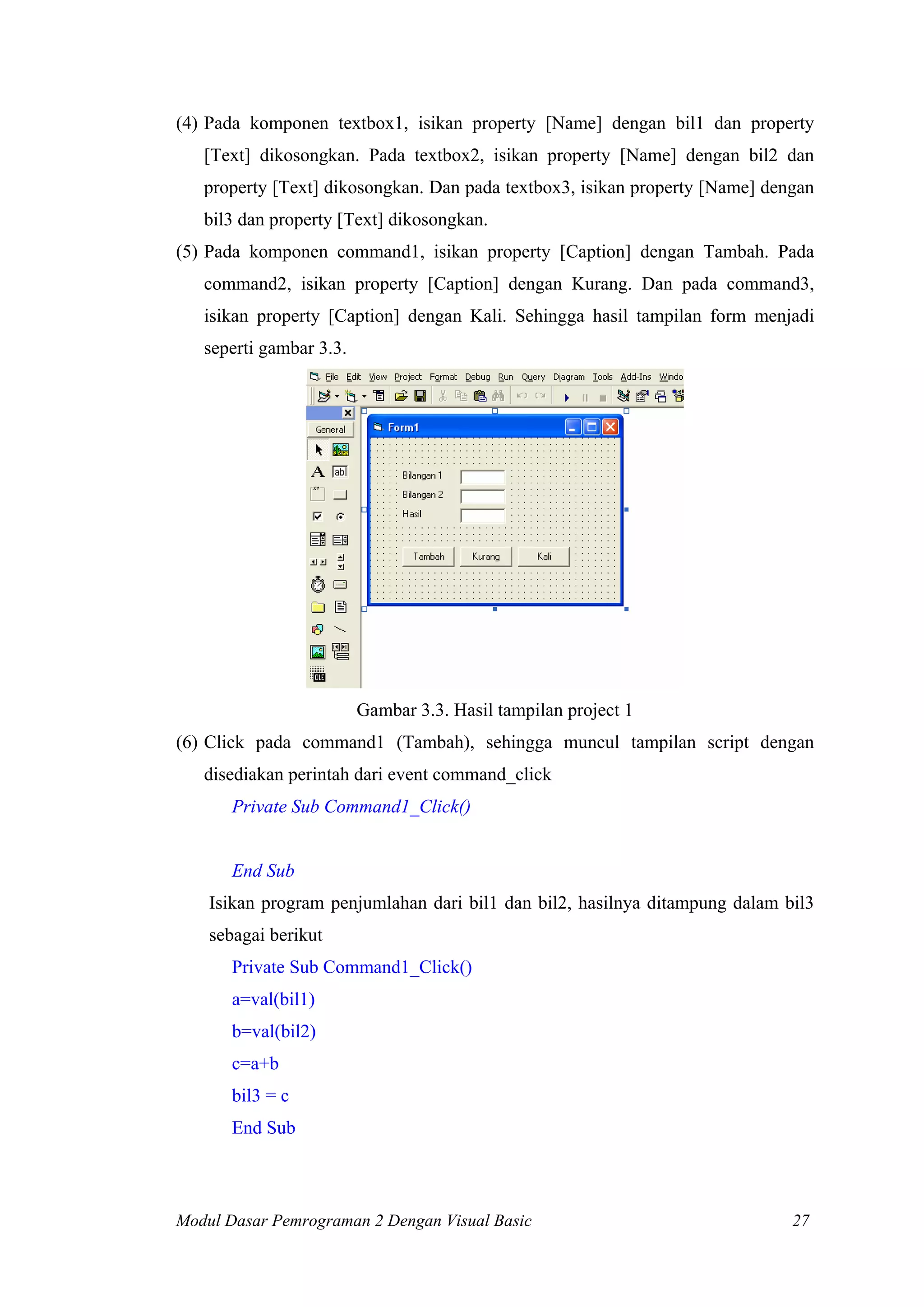 (4) Pada komponen textbox1, isikan property [Name] dengan bil1 dan property
[Text] dikosongkan. Pada textbox2, isikan property [Name] dengan bil2 dan
property [Text] dikosongkan. Dan pada textbox3, isikan property [Name] dengan
bil3 dan property [Text] dikosongkan.
(5) Pada komponen command1, isikan property [Caption] dengan Tambah. Pada
command2, isikan property [Caption] dengan Kurang. Dan pada command3,
isikan property [Caption] dengan Kali. Sehingga hasil tampilan form menjadi
seperti gambar 3.3.

Gambar 3.3. Hasil tampilan project 1
(6) Click pada command1 (Tambah), sehingga muncul tampilan script dengan
disediakan perintah dari event command_click
Private Sub Command1_Click()

End Sub
Isikan program penjumlahan dari bil1 dan bil2, hasilnya ditampung dalam bil3
sebagai berikut
Private Sub Command1_Click()
a=val(bil1)
b=val(bil2)
c=a+b
bil3 = c
End Sub

Modul Dasar Pemrograman 2 Dengan Visual Basic

27

 