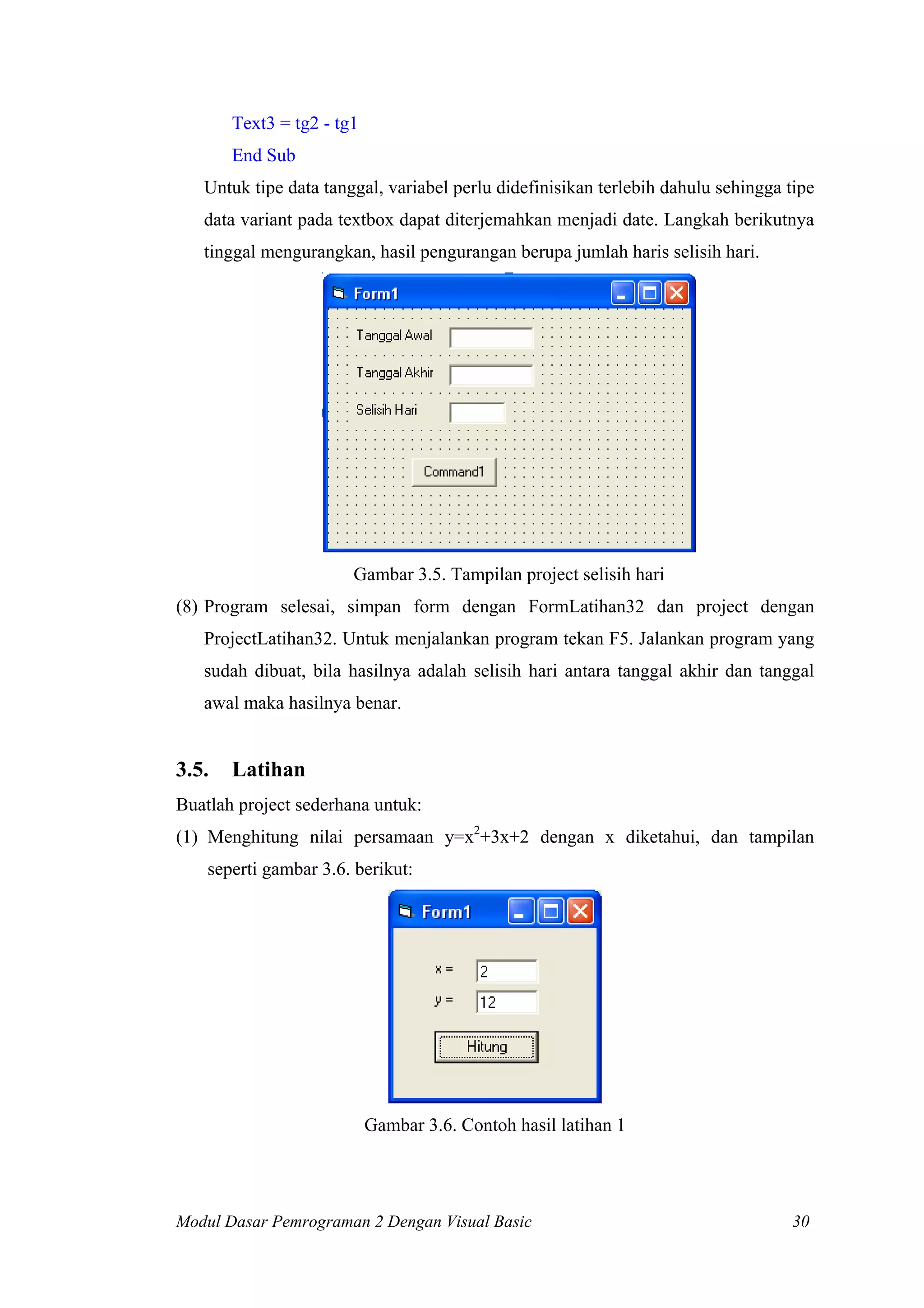 Text3 = tg2 - tg1
End Sub
Untuk tipe data tanggal, variabel perlu didefinisikan terlebih dahulu sehingga tipe
data variant pada textbox dapat diterjemahkan menjadi date. Langkah berikutnya
tinggal mengurangkan, hasil pengurangan berupa jumlah haris selisih hari.

Gambar 3.5. Tampilan project selisih hari
(8) Program selesai, simpan form dengan FormLatihan32 dan project dengan
ProjectLatihan32. Untuk menjalankan program tekan F5. Jalankan program yang
sudah dibuat, bila hasilnya adalah selisih hari antara tanggal akhir dan tanggal
awal maka hasilnya benar.

3.5.

Latihan

Buatlah project sederhana untuk:
(1) Menghitung nilai persamaan y=x2+3x+2 dengan x diketahui, dan tampilan
seperti gambar 3.6. berikut:

Gambar 3.6. Contoh hasil latihan 1

Modul Dasar Pemrograman 2 Dengan Visual Basic

30

 