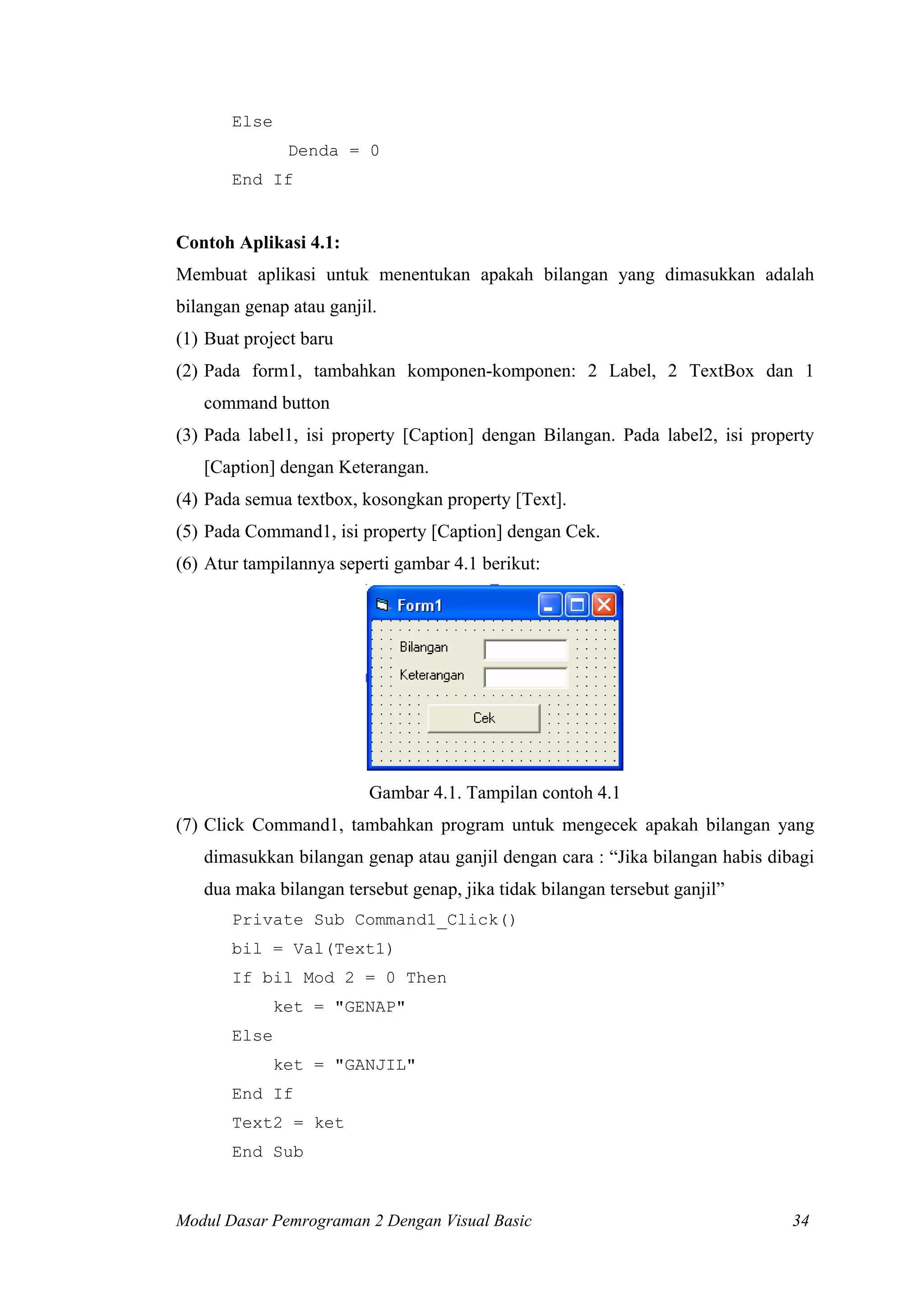 Else
Denda = 0
End If

Contoh Aplikasi 4.1:
Membuat aplikasi untuk menentukan apakah bilangan yang dimasukkan adalah
bilangan genap atau ganjil.
(1) Buat project baru
(2) Pada form1, tambahkan komponen-komponen: 2 Label, 2 TextBox dan 1
command button
(3) Pada label1, isi property [Caption] dengan Bilangan. Pada label2, isi property
[Caption] dengan Keterangan.
(4) Pada semua textbox, kosongkan property [Text].
(5) Pada Command1, isi property [Caption] dengan Cek.
(6) Atur tampilannya seperti gambar 4.1 berikut:

Gambar 4.1. Tampilan contoh 4.1
(7) Click Command1, tambahkan program untuk mengecek apakah bilangan yang
dimasukkan bilangan genap atau ganjil dengan cara : “Jika bilangan habis dibagi
dua maka bilangan tersebut genap, jika tidak bilangan tersebut ganjil”
Private Sub Command1_Click()
bil = Val(Text1)
If bil Mod 2 = 0 Then
ket = "GENAP"
Else
ket = "GANJIL"
End If
Text2 = ket
End Sub

Modul Dasar Pemrograman 2 Dengan Visual Basic

34

 