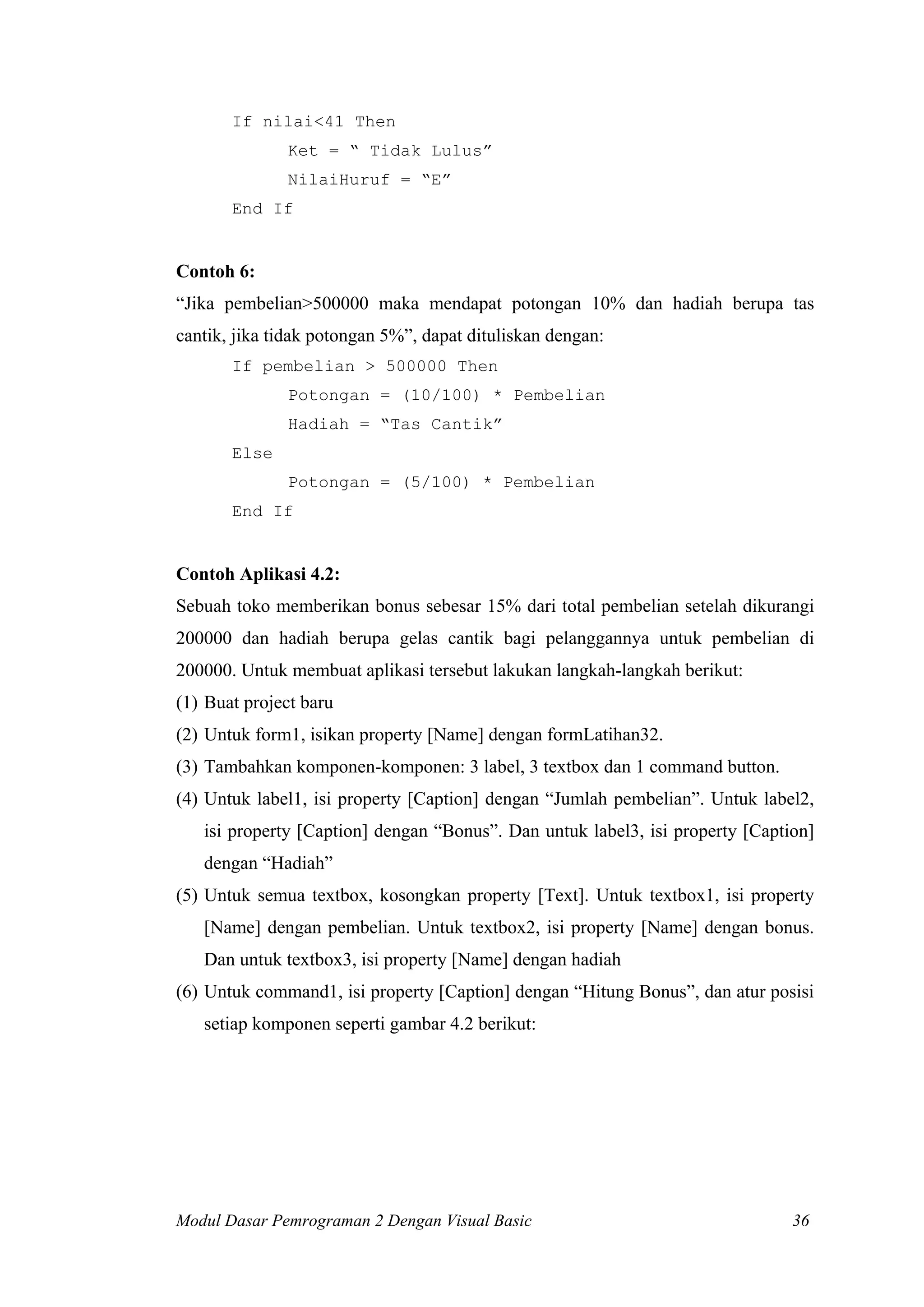 If nilai<41 Then
Ket = “ Tidak Lulus”
NilaiHuruf = “E”
End If

Contoh 6:
“Jika pembelian>500000 maka mendapat potongan 10% dan hadiah berupa tas
cantik, jika tidak potongan 5%”, dapat dituliskan dengan:
If pembelian > 500000 Then
Potongan = (10/100) * Pembelian
Hadiah = “Tas Cantik”
Else
Potongan = (5/100) * Pembelian
End If

Contoh Aplikasi 4.2:
Sebuah toko memberikan bonus sebesar 15% dari total pembelian setelah dikurangi
200000 dan hadiah berupa gelas cantik bagi pelanggannya untuk pembelian di
200000. Untuk membuat aplikasi tersebut lakukan langkah-langkah berikut:
(1) Buat project baru
(2) Untuk form1, isikan property [Name] dengan formLatihan32.
(3) Tambahkan komponen-komponen: 3 label, 3 textbox dan 1 command button.
(4) Untuk label1, isi property [Caption] dengan “Jumlah pembelian”. Untuk label2,
isi property [Caption] dengan “Bonus”. Dan untuk label3, isi property [Caption]
dengan “Hadiah”
(5) Untuk semua textbox, kosongkan property [Text]. Untuk textbox1, isi property
[Name] dengan pembelian. Untuk textbox2, isi property [Name] dengan bonus.
Dan untuk textbox3, isi property [Name] dengan hadiah
(6) Untuk command1, isi property [Caption] dengan “Hitung Bonus”, dan atur posisi
setiap komponen seperti gambar 4.2 berikut:

Modul Dasar Pemrograman 2 Dengan Visual Basic

36

 