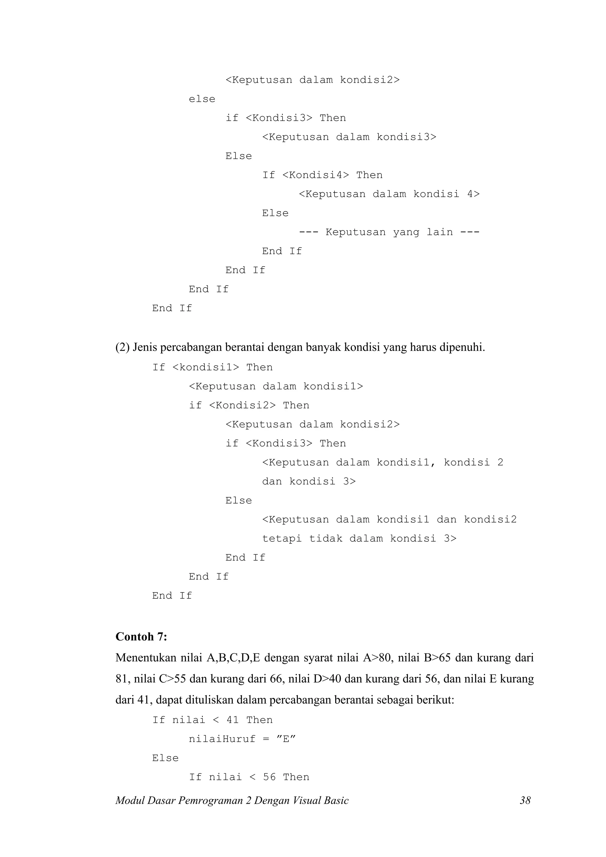 <Keputusan dalam kondisi2>
else
if <Kondisi3> Then
<Keputusan dalam kondisi3>
Else
If <Kondisi4> Then
<Keputusan dalam kondisi 4>
Else
--- Keputusan yang lain --End If
End If
End If
End If

(2) Jenis percabangan berantai dengan banyak kondisi yang harus dipenuhi.
If <kondisi1> Then
<Keputusan dalam kondisi1>
if <Kondisi2> Then
<Keputusan dalam kondisi2>
if <Kondisi3> Then
<Keputusan dalam kondisi1, kondisi 2
dan kondisi 3>
Else
<Keputusan dalam kondisi1 dan kondisi2
tetapi tidak dalam kondisi 3>
End If
End If
End If

Contoh 7:
Menentukan nilai A,B,C,D,E dengan syarat nilai A>80, nilai B>65 dan kurang dari
81, nilai C>55 dan kurang dari 66, nilai D>40 dan kurang dari 56, dan nilai E kurang
dari 41, dapat dituliskan dalam percabangan berantai sebagai berikut:
If nilai < 41 Then
nilaiHuruf = ”E”
Else
If nilai < 56 Then
Modul Dasar Pemrograman 2 Dengan Visual Basic

38

 
