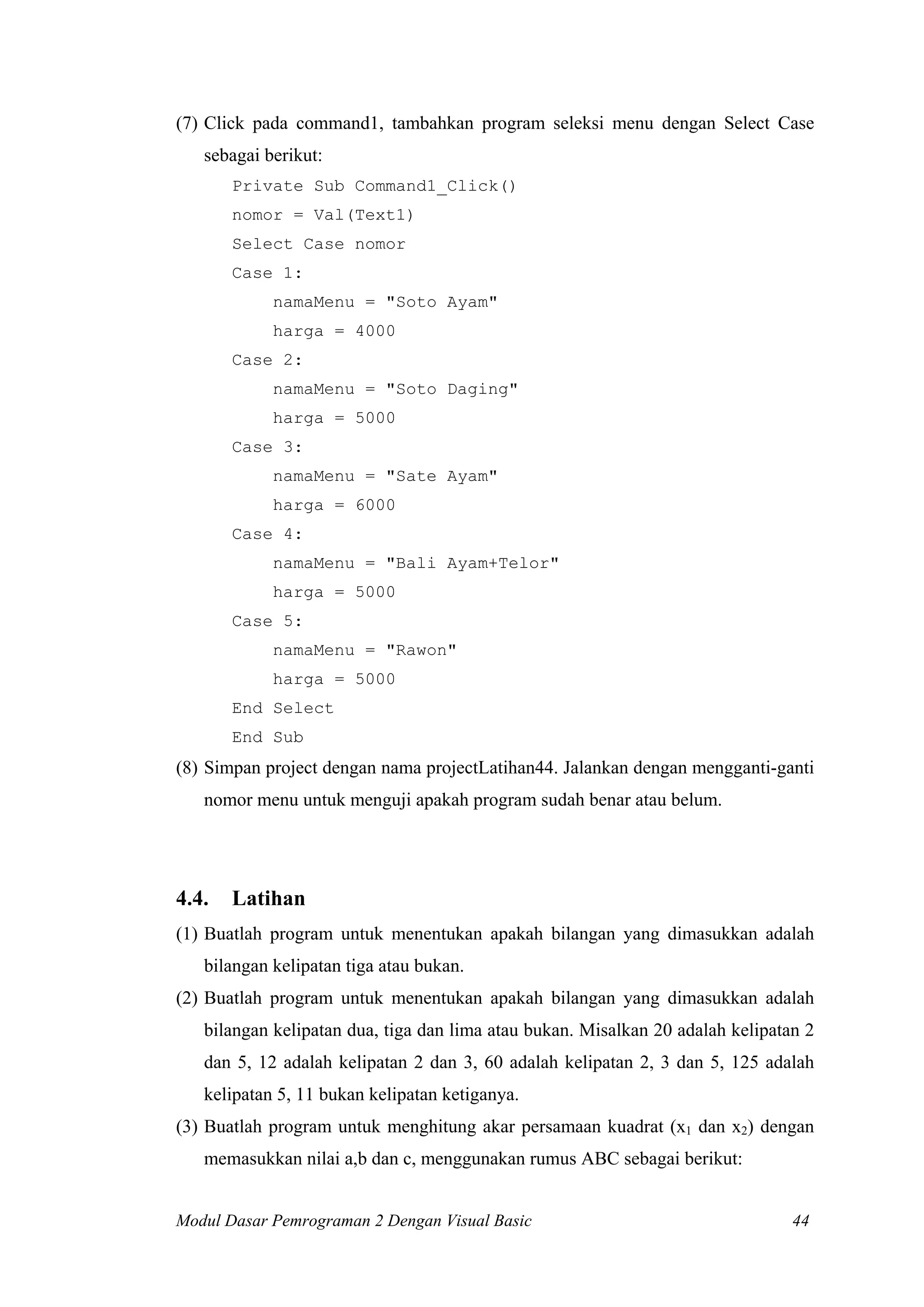 (7) Click pada command1, tambahkan program seleksi menu dengan Select Case
sebagai berikut:
Private Sub Command1_Click()
nomor = Val(Text1)
Select Case nomor
Case 1:
namaMenu = "Soto Ayam"
harga = 4000
Case 2:
namaMenu = "Soto Daging"
harga = 5000
Case 3:
namaMenu = "Sate Ayam"
harga = 6000
Case 4:
namaMenu = "Bali Ayam+Telor"
harga = 5000
Case 5:
namaMenu = "Rawon"
harga = 5000
End Select
End Sub

(8) Simpan project dengan nama projectLatihan44. Jalankan dengan mengganti-ganti
nomor menu untuk menguji apakah program sudah benar atau belum.

4.4.

Latihan

(1) Buatlah program untuk menentukan apakah bilangan yang dimasukkan adalah
bilangan kelipatan tiga atau bukan.
(2) Buatlah program untuk menentukan apakah bilangan yang dimasukkan adalah
bilangan kelipatan dua, tiga dan lima atau bukan. Misalkan 20 adalah kelipatan 2
dan 5, 12 adalah kelipatan 2 dan 3, 60 adalah kelipatan 2, 3 dan 5, 125 adalah
kelipatan 5, 11 bukan kelipatan ketiganya.
(3) Buatlah program untuk menghitung akar persamaan kuadrat (x1 dan x2) dengan
memasukkan nilai a,b dan c, menggunakan rumus ABC sebagai berikut:
Modul Dasar Pemrograman 2 Dengan Visual Basic

44

 