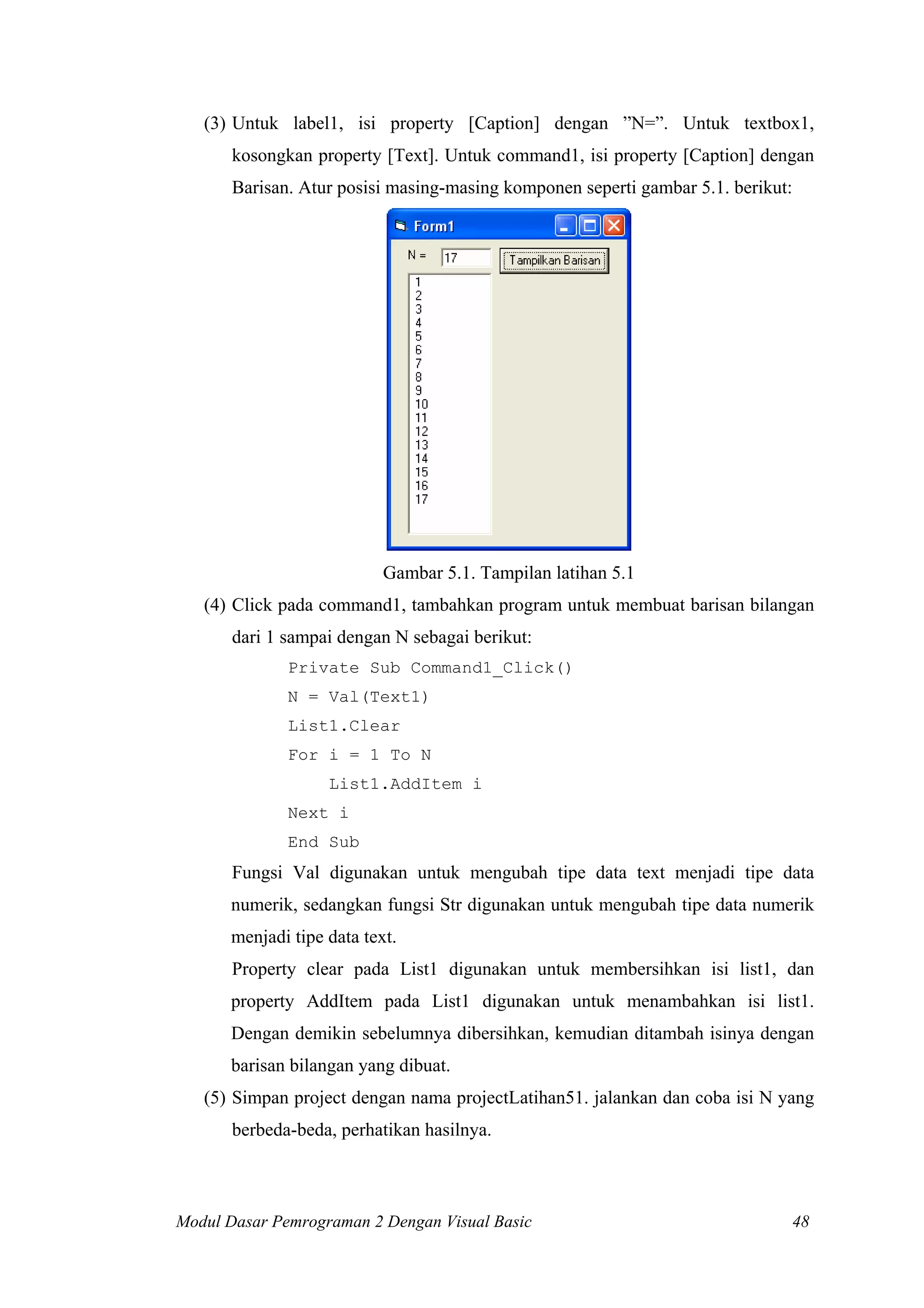 (3) Untuk label1, isi property [Caption] dengan ”N=”. Untuk textbox1,
kosongkan property [Text]. Untuk command1, isi property [Caption] dengan
Barisan. Atur posisi masing-masing komponen seperti gambar 5.1. berikut:

Gambar 5.1. Tampilan latihan 5.1
(4) Click pada command1, tambahkan program untuk membuat barisan bilangan
dari 1 sampai dengan N sebagai berikut:
Private Sub Command1_Click()
N = Val(Text1)
List1.Clear
For i = 1 To N
List1.AddItem i
Next i
End Sub

Fungsi Val digunakan untuk mengubah tipe data text menjadi tipe data
numerik, sedangkan fungsi Str digunakan untuk mengubah tipe data numerik
menjadi tipe data text.
Property clear pada List1 digunakan untuk membersihkan isi list1, dan
property AddItem pada List1 digunakan untuk menambahkan isi list1.
Dengan demikin sebelumnya dibersihkan, kemudian ditambah isinya dengan
barisan bilangan yang dibuat.
(5) Simpan project dengan nama projectLatihan51. jalankan dan coba isi N yang
berbeda-beda, perhatikan hasilnya.

Modul Dasar Pemrograman 2 Dengan Visual Basic

48

 