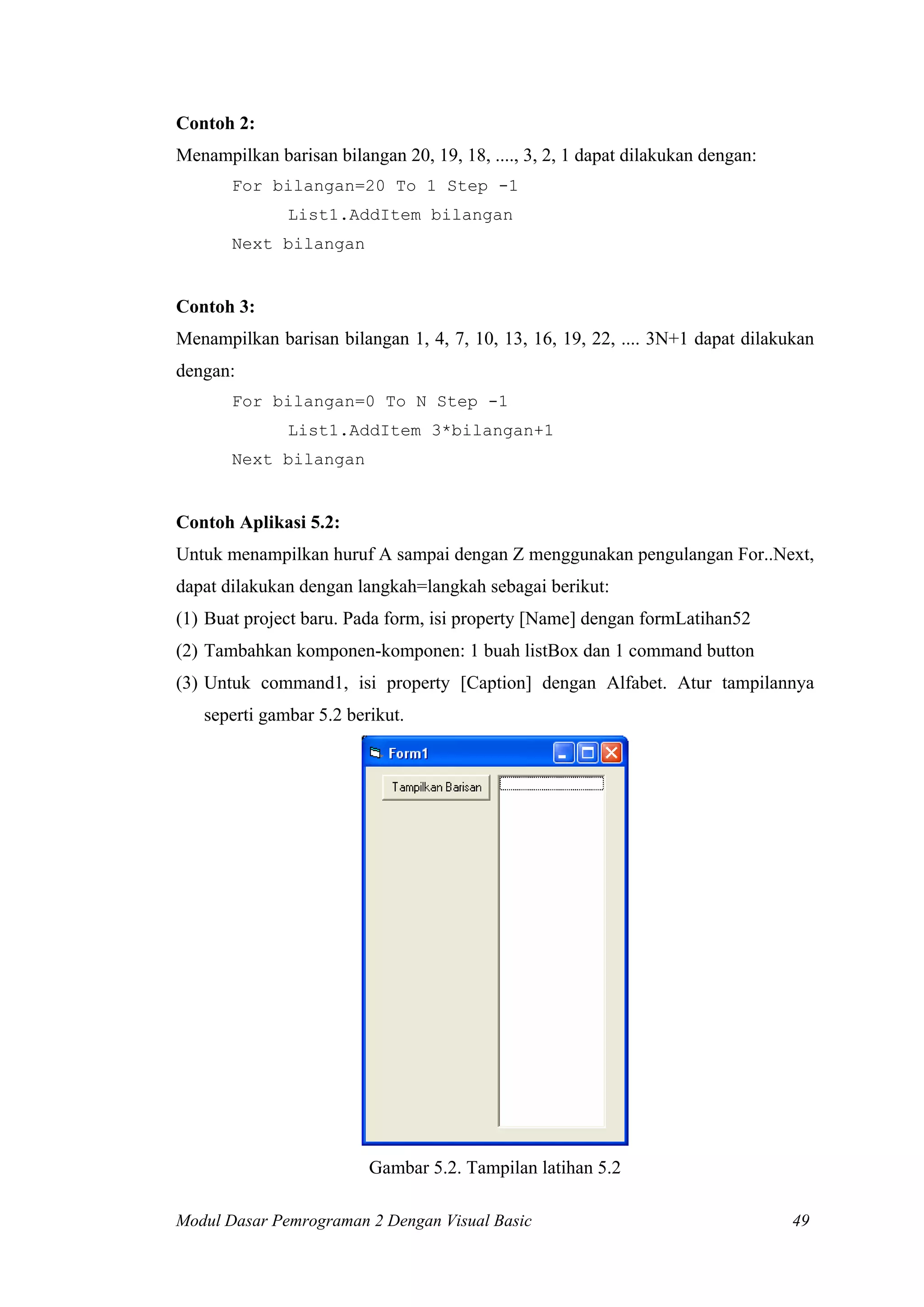 Contoh 2:
Menampilkan barisan bilangan 20, 19, 18, ...., 3, 2, 1 dapat dilakukan dengan:
For bilangan=20 To 1 Step -1
List1.AddItem bilangan
Next bilangan

Contoh 3:
Menampilkan barisan bilangan 1, 4, 7, 10, 13, 16, 19, 22, .... 3N+1 dapat dilakukan
dengan:
For bilangan=0 To N Step -1
List1.AddItem 3*bilangan+1
Next bilangan

Contoh Aplikasi 5.2:
Untuk menampilkan huruf A sampai dengan Z menggunakan pengulangan For..Next,
dapat dilakukan dengan langkah=langkah sebagai berikut:
(1) Buat project baru. Pada form, isi property [Name] dengan formLatihan52
(2) Tambahkan komponen-komponen: 1 buah listBox dan 1 command button
(3) Untuk command1, isi property [Caption] dengan Alfabet. Atur tampilannya
seperti gambar 5.2 berikut.

Gambar 5.2. Tampilan latihan 5.2
Modul Dasar Pemrograman 2 Dengan Visual Basic

49

 