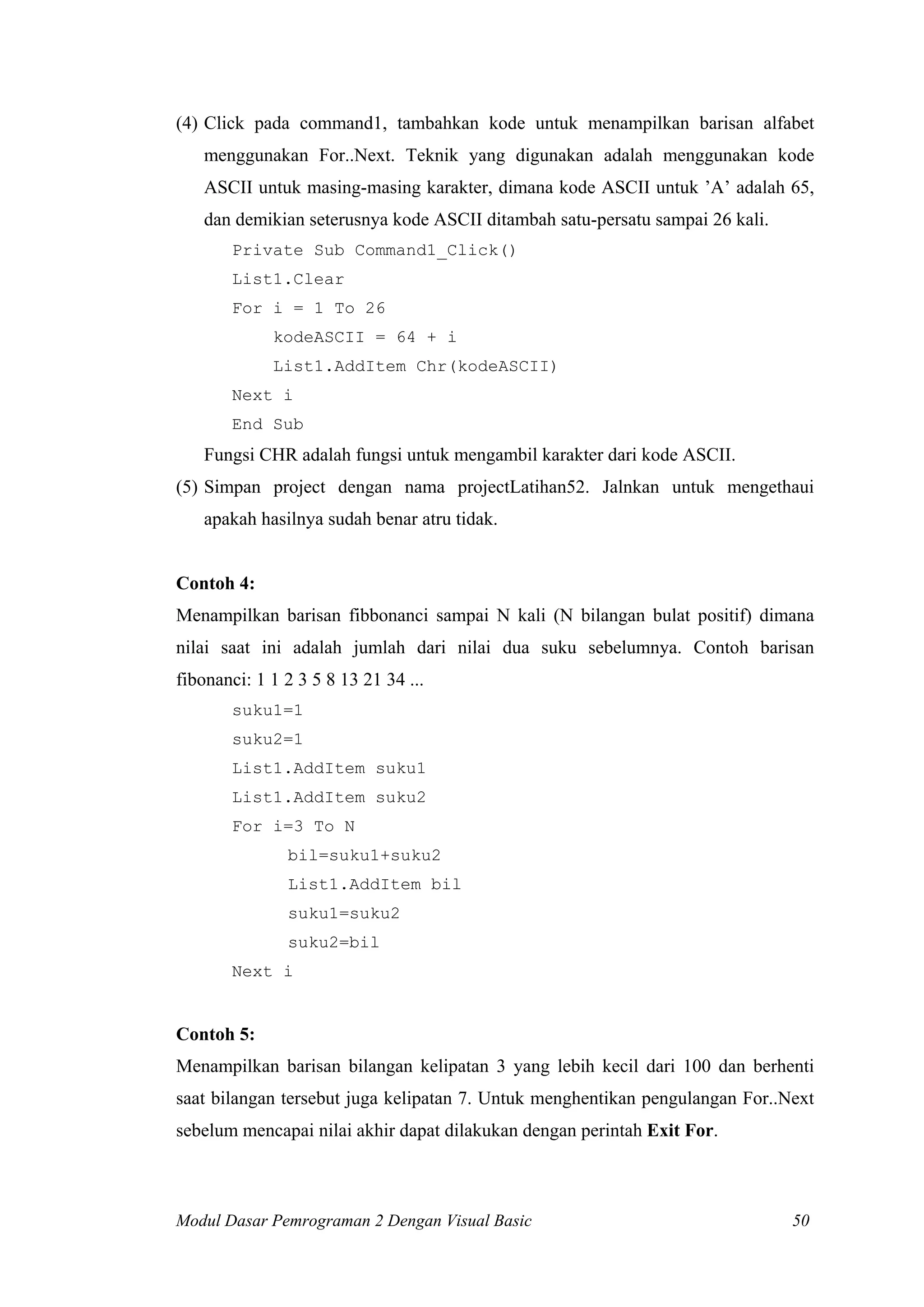 (4) Click pada command1, tambahkan kode untuk menampilkan barisan alfabet
menggunakan For..Next. Teknik yang digunakan adalah menggunakan kode
ASCII untuk masing-masing karakter, dimana kode ASCII untuk ’A’ adalah 65,
dan demikian seterusnya kode ASCII ditambah satu-persatu sampai 26 kali.
Private Sub Command1_Click()
List1.Clear
For i = 1 To 26
kodeASCII = 64 + i
List1.AddItem Chr(kodeASCII)
Next i
End Sub

Fungsi CHR adalah fungsi untuk mengambil karakter dari kode ASCII.
(5) Simpan project dengan nama projectLatihan52. Jalnkan untuk mengethaui
apakah hasilnya sudah benar atru tidak.

Contoh 4:
Menampilkan barisan fibbonanci sampai N kali (N bilangan bulat positif) dimana
nilai saat ini adalah jumlah dari nilai dua suku sebelumnya. Contoh barisan
fibonanci: 1 1 2 3 5 8 13 21 34 ...
suku1=1
suku2=1
List1.AddItem suku1
List1.AddItem suku2
For i=3 To N
bil=suku1+suku2
List1.AddItem bil
suku1=suku2
suku2=bil
Next i

Contoh 5:
Menampilkan barisan bilangan kelipatan 3 yang lebih kecil dari 100 dan berhenti
saat bilangan tersebut juga kelipatan 7. Untuk menghentikan pengulangan For..Next
sebelum mencapai nilai akhir dapat dilakukan dengan perintah Exit For.

Modul Dasar Pemrograman 2 Dengan Visual Basic

50

 