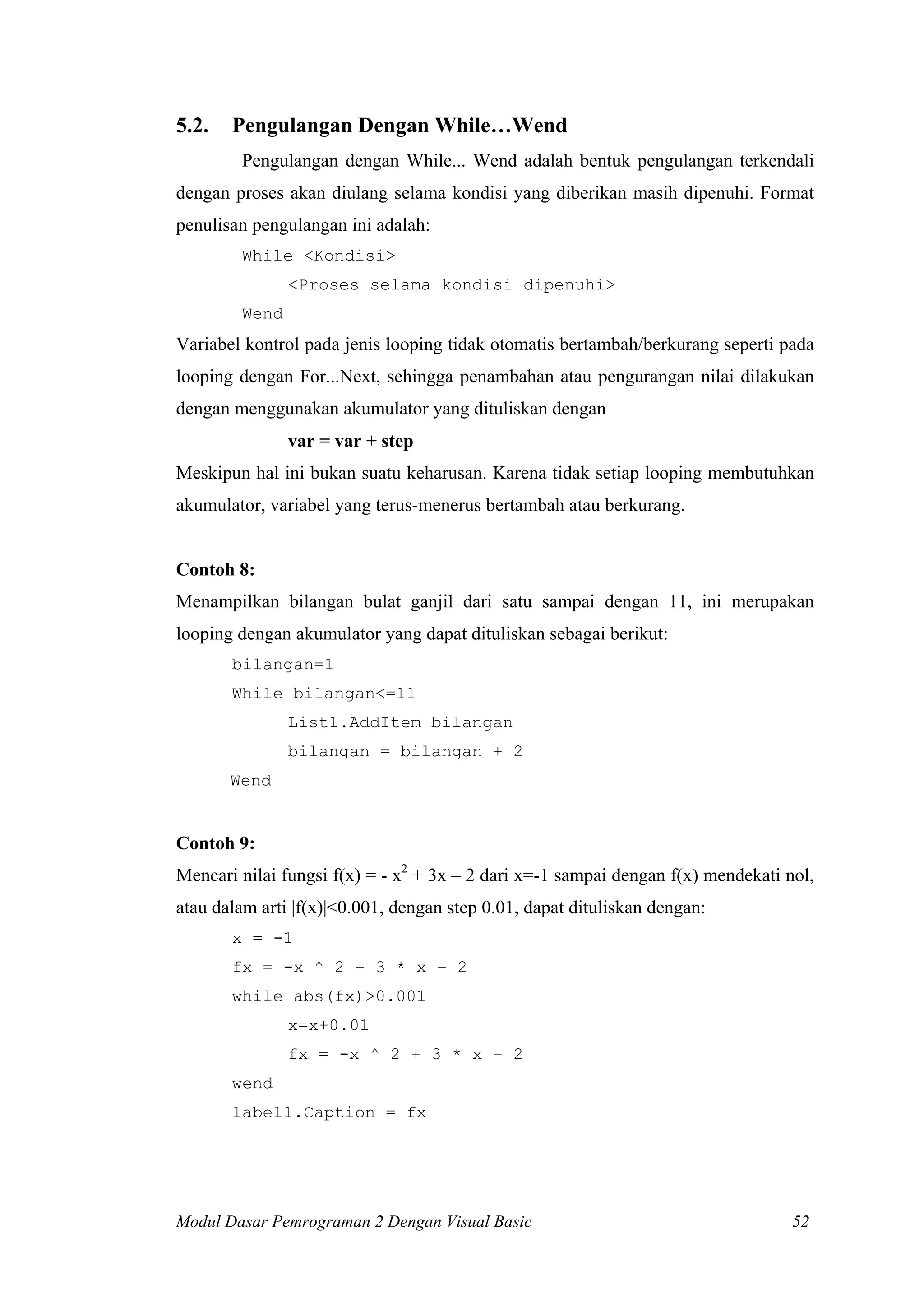 5.2.

Pengulangan Dengan While…Wend
Pengulangan dengan While... Wend adalah bentuk pengulangan terkendali

dengan proses akan diulang selama kondisi yang diberikan masih dipenuhi. Format
penulisan pengulangan ini adalah:
While <Kondisi>
<Proses selama kondisi dipenuhi>
Wend

Variabel kontrol pada jenis looping tidak otomatis bertambah/berkurang seperti pada
looping dengan For...Next, sehingga penambahan atau pengurangan nilai dilakukan
dengan menggunakan akumulator yang dituliskan dengan
var = var + step
Meskipun hal ini bukan suatu keharusan. Karena tidak setiap looping membutuhkan
akumulator, variabel yang terus-menerus bertambah atau berkurang.

Contoh 8:
Menampilkan bilangan bulat ganjil dari satu sampai dengan 11, ini merupakan
looping dengan akumulator yang dapat dituliskan sebagai berikut:
bilangan=1
While bilangan<=11
List1.AddItem bilangan
bilangan = bilangan + 2
Wend

Contoh 9:
Mencari nilai fungsi f(x) = - x2 + 3x – 2 dari x=-1 sampai dengan f(x) mendekati nol,
atau dalam arti |f(x)|<0.001, dengan step 0.01, dapat dituliskan dengan:
x = -1
fx = -x ^ 2 + 3 * x – 2
while abs(fx)>0.001
x=x+0.01
fx = -x ^ 2 + 3 * x – 2
wend
label1.Caption = fx

Modul Dasar Pemrograman 2 Dengan Visual Basic

52

 