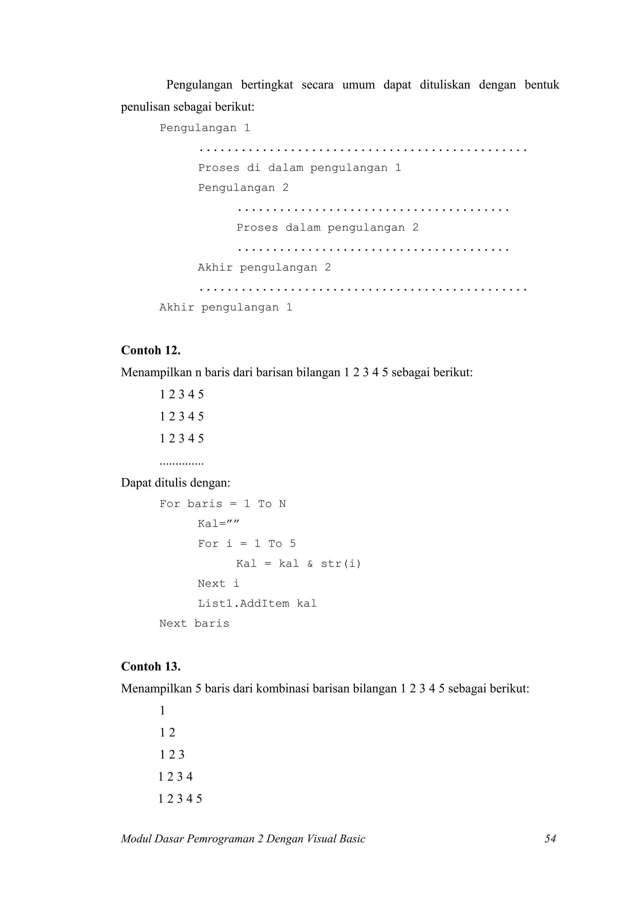Pengulangan bertingkat secara umum dapat dituliskan dengan bentuk
penulisan sebagai berikut:
Pengulangan 1
...............................................
Proses di dalam pengulangan 1
Pengulangan 2
.......................................
Proses dalam pengulangan 2
.......................................
Akhir pengulangan 2
...............................................
Akhir pengulangan 1

Contoh 12.
Menampilkan n baris dari barisan bilangan 1 2 3 4 5 sebagai berikut:
12345
12345
12345
..............
Dapat ditulis dengan:
For baris = 1 To N
Kal=””
For i = 1 To 5
Kal = kal & str(i)
Next i
List1.AddItem kal
Next baris

Contoh 13.
Menampilkan 5 baris dari kombinasi barisan bilangan 1 2 3 4 5 sebagai berikut:
1
12
123
1234
12345
Modul Dasar Pemrograman 2 Dengan Visual Basic

54

 