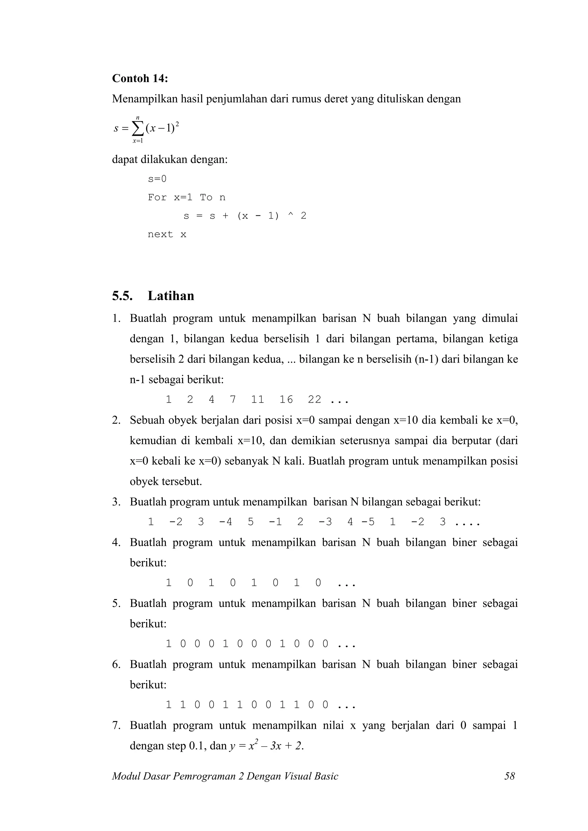 Contoh 14:
Menampilkan hasil penjumlahan dari rumus deret yang dituliskan dengan
n

s = ∑ ( x − 1) 2
x =1

dapat dilakukan dengan:
s=0
For x=1 To n
s = s + (x - 1) ^ 2
next x

5.5.

Latihan

1. Buatlah program untuk menampilkan barisan N buah bilangan yang dimulai
dengan 1, bilangan kedua berselisih 1 dari bilangan pertama, bilangan ketiga
berselisih 2 dari bilangan kedua, ... bilangan ke n berselisih (n-1) dari bilangan ke
n-1 sebagai berikut:
1

2

4

7

11

16

22 ...

2. Sebuah obyek berjalan dari posisi x=0 sampai dengan x=10 dia kembali ke x=0,
kemudian di kembali x=10, dan demikian seterusnya sampai dia berputar (dari
x=0 kebali ke x=0) sebanyak N kali. Buatlah program untuk menampilkan posisi
obyek tersebut.
3. Buatlah program untuk menampilkan barisan N bilangan sebagai berikut:
1

-2

3

-4

5

-1

2

-3

4 -5

1

-2

3 ....

4. Buatlah program untuk menampilkan barisan N buah bilangan biner sebagai
berikut:
1

0

1

0

1

0

1

0

...

5. Buatlah program untuk menampilkan barisan N buah bilangan biner sebagai
berikut:
1 0 0 0 1 0 0 0 1 0 0 0 ...
6. Buatlah program untuk menampilkan barisan N buah bilangan biner sebagai
berikut:
1 1 0 0 1 1 0 0 1 1 0 0 ...
7. Buatlah program untuk menampilkan nilai x yang berjalan dari 0 sampai 1
dengan step 0.1, dan y = x2 – 3x + 2.
Modul Dasar Pemrograman 2 Dengan Visual Basic

58

 