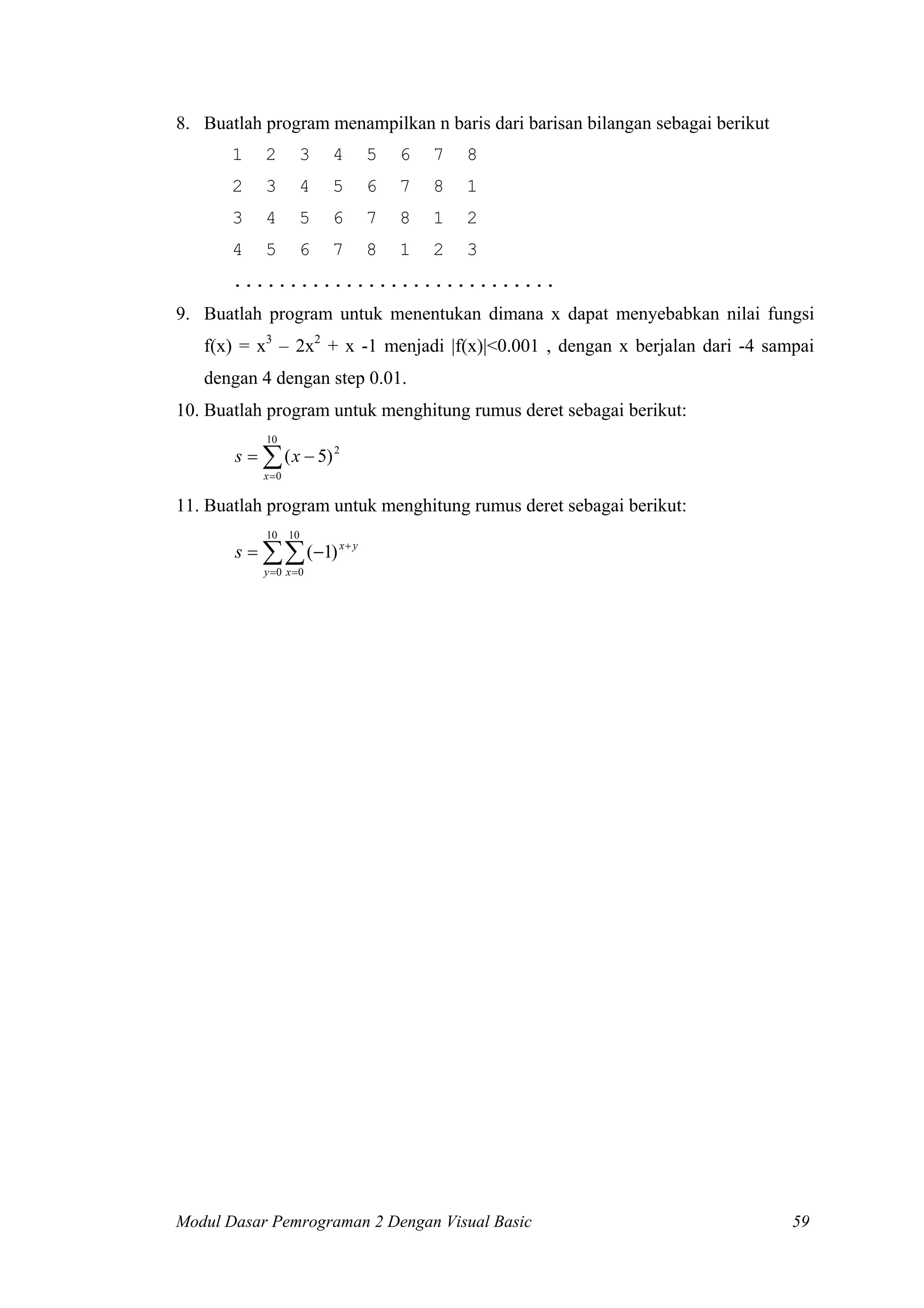 8. Buatlah program menampilkan n baris dari barisan bilangan sebagai berikut
1

2

3

4

5

6

7

8

2

3

4

5

6

7

8

1

3

4

5

6

7

8

1

2

4

5

6

7

8

1

2

3

.............................
9. Buatlah program untuk menentukan dimana x dapat menyebabkan nilai fungsi
f(x) = x3 – 2x2 + x -1 menjadi |f(x)|<0.001 , dengan x berjalan dari -4 sampai
dengan 4 dengan step 0.01.
10. Buatlah program untuk menghitung rumus deret sebagai berikut:
10

s = ∑ ( x − 5) 2
x =0

11. Buatlah program untuk menghitung rumus deret sebagai berikut:
10

10

s = ∑∑ (−1) x + y
y =0 x = 0

Modul Dasar Pemrograman 2 Dengan Visual Basic

59

 