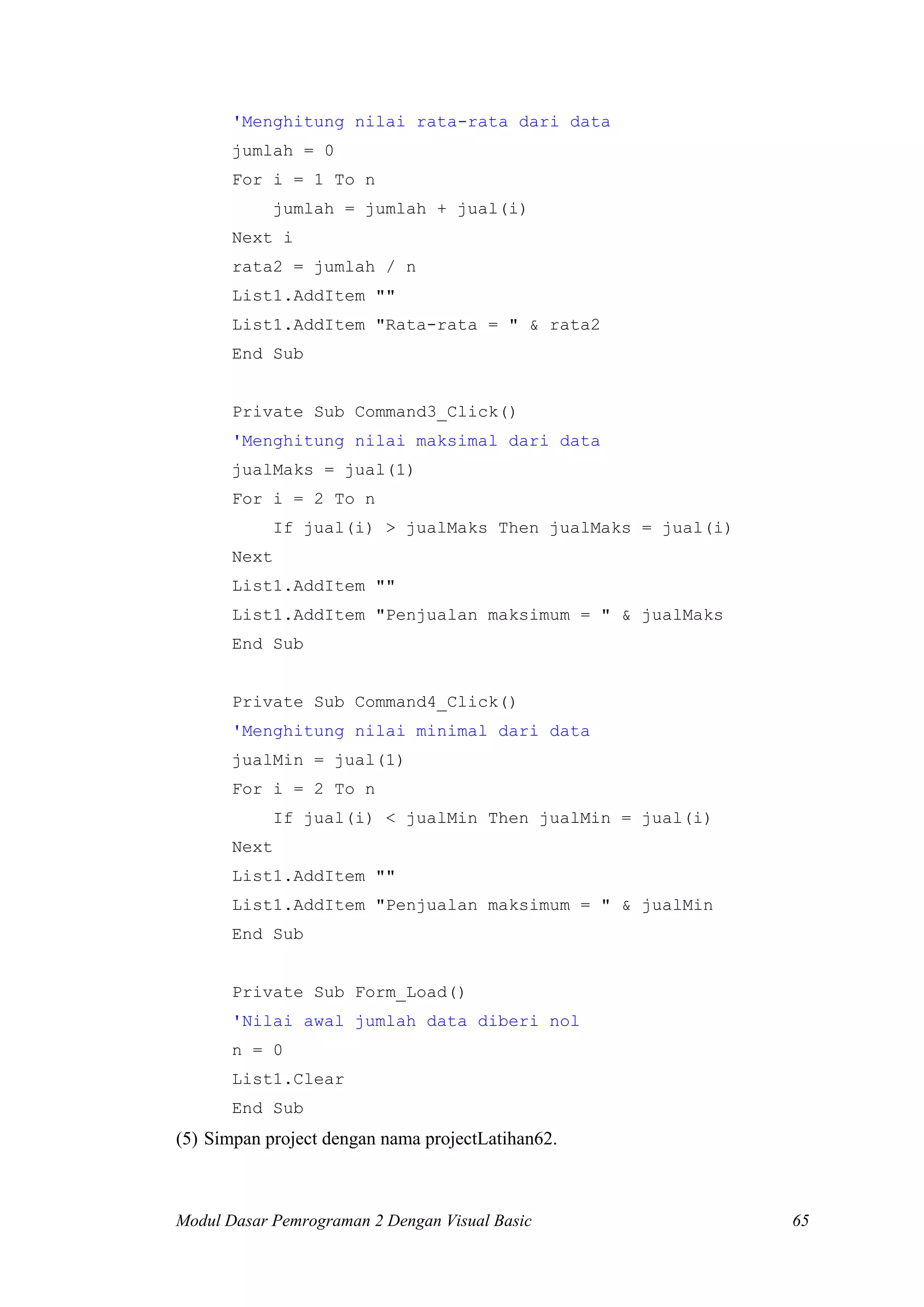 'Menghitung nilai rata-rata dari data
jumlah = 0
For i = 1 To n
jumlah = jumlah + jual(i)
Next i
rata2 = jumlah / n
List1.AddItem ""
List1.AddItem "Rata-rata = " & rata2
End Sub

Private Sub Command3_Click()
'Menghitung nilai maksimal dari data
jualMaks = jual(1)
For i = 2 To n
If jual(i) > jualMaks Then jualMaks = jual(i)
Next
List1.AddItem ""
List1.AddItem "Penjualan maksimum = " & jualMaks
End Sub

Private Sub Command4_Click()
'Menghitung nilai minimal dari data
jualMin = jual(1)
For i = 2 To n
If jual(i) < jualMin Then jualMin = jual(i)
Next
List1.AddItem ""
List1.AddItem "Penjualan maksimum = " & jualMin
End Sub

Private Sub Form_Load()
'Nilai awal jumlah data diberi nol
n = 0
List1.Clear
End Sub

(5) Simpan project dengan nama projectLatihan62.

Modul Dasar Pemrograman 2 Dengan Visual Basic

65

 