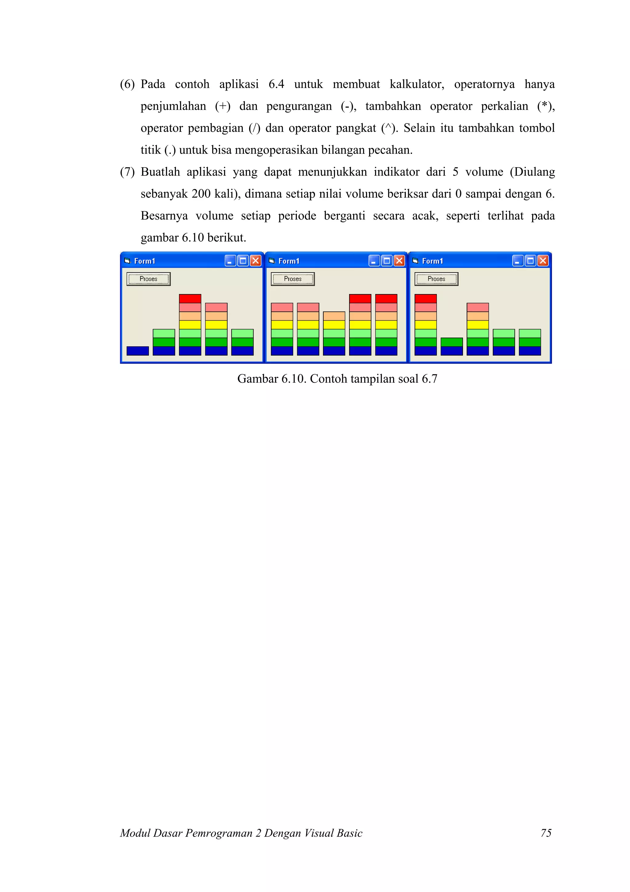 (6) Pada contoh aplikasi 6.4 untuk membuat kalkulator, operatornya hanya
penjumlahan (+) dan pengurangan (-), tambahkan operator perkalian (*),
operator pembagian (/) dan operator pangkat (^). Selain itu tambahkan tombol
titik (.) untuk bisa mengoperasikan bilangan pecahan.
(7) Buatlah aplikasi yang dapat menunjukkan indikator dari 5 volume (Diulang
sebanyak 200 kali), dimana setiap nilai volume beriksar dari 0 sampai dengan 6.
Besarnya volume setiap periode berganti secara acak, seperti terlihat pada
gambar 6.10 berikut.

Gambar 6.10. Contoh tampilan soal 6.7

Modul Dasar Pemrograman 2 Dengan Visual Basic

75

 
