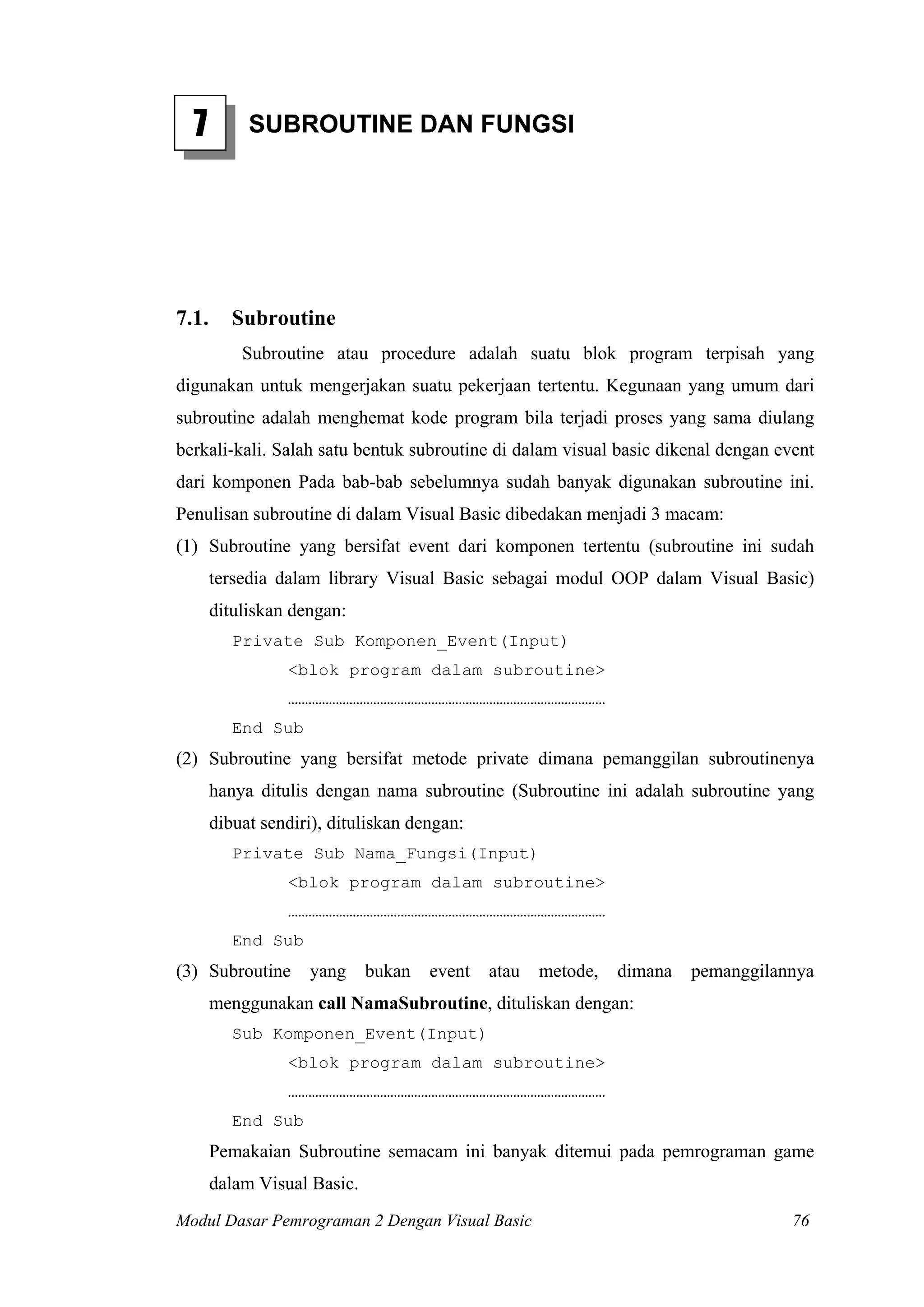 7

7.1.

SUBROUTINE DAN FUNGSI

Subroutine
Subroutine atau procedure adalah suatu blok program terpisah yang

digunakan untuk mengerjakan suatu pekerjaan tertentu. Kegunaan yang umum dari
subroutine adalah menghemat kode program bila terjadi proses yang sama diulang
berkali-kali. Salah satu bentuk subroutine di dalam visual basic dikenal dengan event
dari komponen Pada bab-bab sebelumnya sudah banyak digunakan subroutine ini.
Penulisan subroutine di dalam Visual Basic dibedakan menjadi 3 macam:
(1) Subroutine yang bersifat event dari komponen tertentu (subroutine ini sudah
tersedia dalam library Visual Basic sebagai modul OOP dalam Visual Basic)
dituliskan dengan:
Private Sub Komponen_Event(Input)
<blok program dalam subroutine>
…………………………………………………………………………………
End Sub

(2) Subroutine yang bersifat metode private dimana pemanggilan subroutinenya
hanya ditulis dengan nama subroutine (Subroutine ini adalah subroutine yang
dibuat sendiri), dituliskan dengan:
Private Sub Nama_Fungsi(Input)
<blok program dalam subroutine>
…………………………………………………………………………………
End Sub

(3) Subroutine

yang

bukan

event

atau

metode,

dimana

pemanggilannya

menggunakan call NamaSubroutine, dituliskan dengan:
Sub Komponen_Event(Input)
<blok program dalam subroutine>
…………………………………………………………………………………
End Sub

Pemakaian Subroutine semacam ini banyak ditemui pada pemrograman game
dalam Visual Basic.
Modul Dasar Pemrograman 2 Dengan Visual Basic

76

 