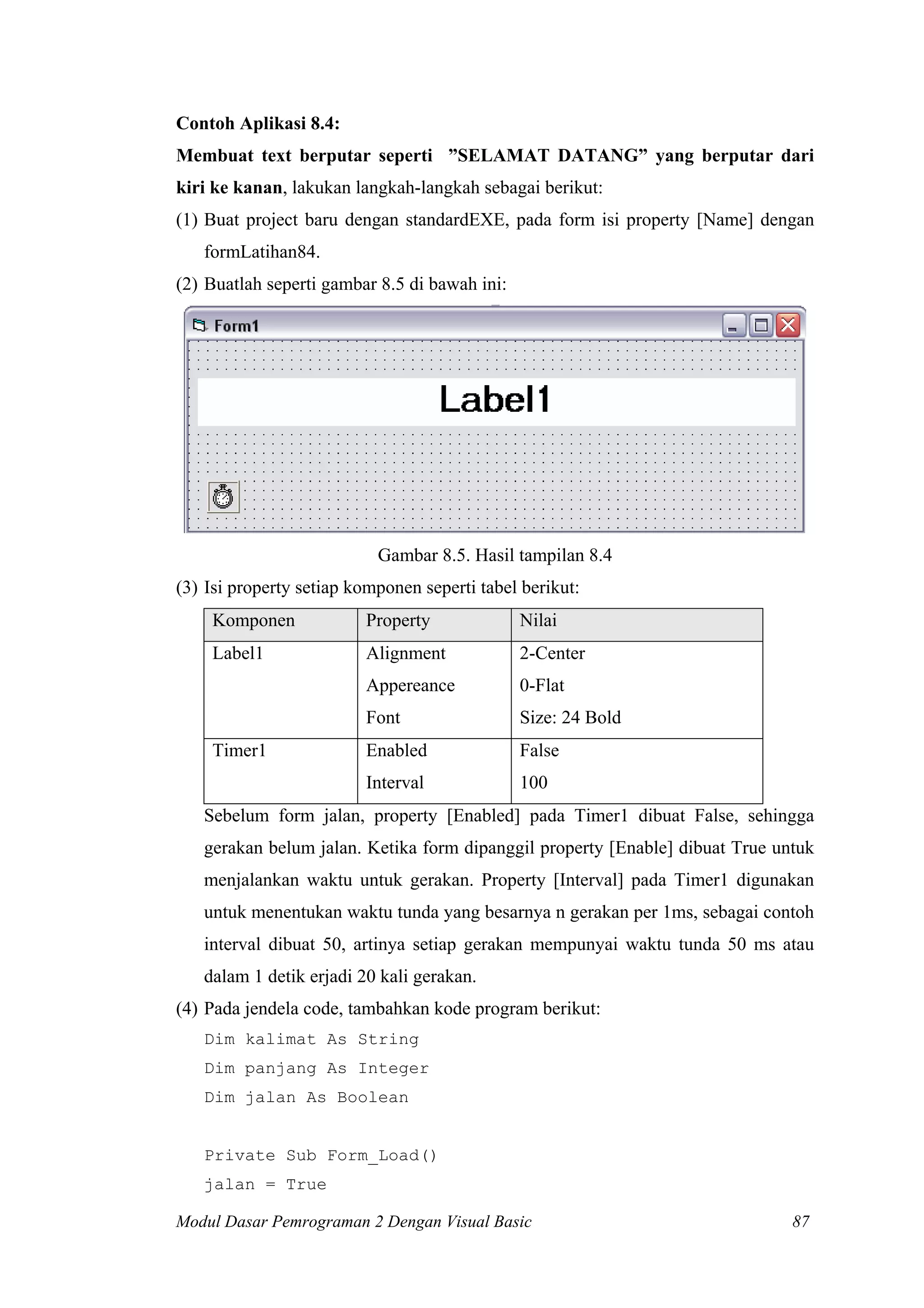 Contoh Aplikasi 8.4:
Membuat text berputar seperti ”SELAMAT DATANG” yang berputar dari
kiri ke kanan, lakukan langkah-langkah sebagai berikut:
(1) Buat project baru dengan standardEXE, pada form isi property [Name] dengan
formLatihan84.
(2) Buatlah seperti gambar 8.5 di bawah ini:

Gambar 8.5. Hasil tampilan 8.4
(3) Isi property setiap komponen seperti tabel berikut:
Komponen

Property

Nilai

Label1

Alignment

2-Center

Appereance

0-Flat

Font

Size: 24 Bold

Enabled

False

Interval

100

Timer1

Sebelum form jalan, property [Enabled] pada Timer1 dibuat False, sehingga
gerakan belum jalan. Ketika form dipanggil property [Enable] dibuat True untuk
menjalankan waktu untuk gerakan. Property [Interval] pada Timer1 digunakan
untuk menentukan waktu tunda yang besarnya n gerakan per 1ms, sebagai contoh
interval dibuat 50, artinya setiap gerakan mempunyai waktu tunda 50 ms atau
dalam 1 detik erjadi 20 kali gerakan.
(4) Pada jendela code, tambahkan kode program berikut:
Dim kalimat As String
Dim panjang As Integer
Dim jalan As Boolean

Private Sub Form_Load()
jalan = True
Modul Dasar Pemrograman 2 Dengan Visual Basic

87

 
